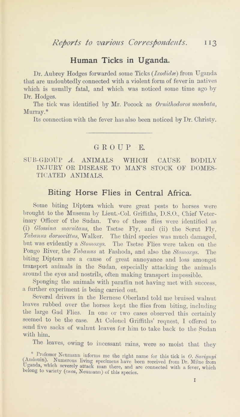 Human Ticks in Uganda. Dr. Aubrey Hodges forwarded some Ticks (Ixodidse) from Uganda that are undoubtedly connected with a violent form of fever in natives which is usually fatal, and which was noticed some time ago by Dr. Hodges. The tick was identified by Mr. Pocock as Ornithocloros monbata, Murray.* Its connection with the fever has also been noticed by Dr. Christy. GROUP E. SUB-GROUP A. ANIMALS WHICH CAUSE BODILY INJURY OR DISEASE TO MAN’S STOCK OF DOMES- TICATED ANIMA.LS. Biting Horse Flies in Central Africa. Some biting Diptera which were great pests to horses were brought to the Museum by Lieut.-Col. Griffiths, D.S.O., Chief Veter- inary Officer of the Sudan. Two of these Hies were identified as (i) Glossinci morsitans, the Tsetse Fly, and (ii) the Serut Fly, Tabanus dorsovittus, Walker. The third species was much damaged, but was evidently a Stomoxys. The Tsetse Flies were taken on the Pongo River, the Tabanus at Fashoda, and also the Stomoxys. The biting Diptera are a cause of great annoyance and loss amongst transport animals in the Sudan, especially attacking the animals around the eyes and nostrils, often making transport impossible. Sponging the animals with paraffin not having met with success, a further experiment is being carried out. Several drivers in the Bernese Oberland told me bruised walnut leaves rubbed over the horses kept the Hies from biting, including the large Gad Flies. I11 one or two cases observed this certainly seemed to lie the case. At Colonel Griffiths’ request, I offered to send five sacks oi walnut leaves for him to take back to the Sudan with him. -Ihe leaves, owing to incessant rains, were so moist that they Professor Neumann informs me the right name for this tick is 0. Savignyi / a i • v m naiiio JUl IfllJLO io \y • kj U vij / v (J v G uoomn;. . JNumerous living specimens have been received from Dr. Milne from gan a, which severely attack man there, and are connected with a fever, which belong to variety (cam, Neumaun) of this species. I