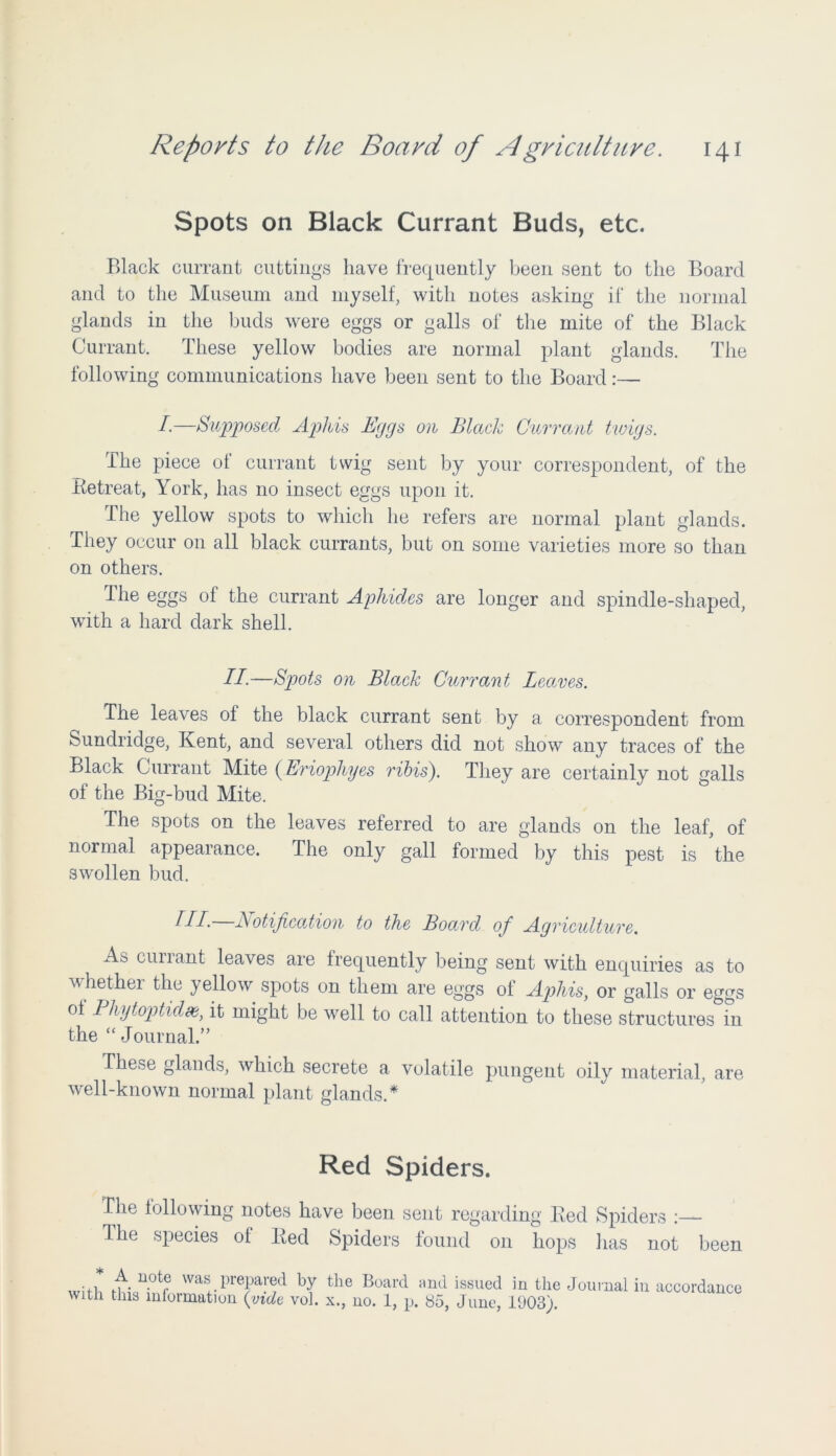 Spots on Black Currant Buds, etc. Black currant cuttings have frequently been sent to the Board and to the Museum and myself, with notes asking if the normal glands in the buds were eggs or galls of the mite of the Black Currant. These yellow bodies are normal plant glands. The following communications have been sent to the Board:— /.—Supposed Aphis Eggs on Black Currant twigs. The piece of currant twig sent by your correspondent, of the Betreat, York, has no insect eggs upon it. The yellow spots to which he refers are normal plant glands. They occur on all black currants, but on some varieties more so than on others. The eggs of the currant Aphides are longer and spindle-shaped, with a hard dark shell. II-—Spots on Black Currant Leaves. The leaves of the black currant sent by a correspondent from Sundridge, Kent, and several others did not show any traces of the Black Currant Mite (Eriophyes ribis). They are certainly not galls of the Big-bud Mite. The spots on the leaves referred to are glands on the leaf, of normal appearance. The only gall formed by this pest is the swollen bud. HI- Notification to the Board of Agriculture. As currant leaves are frequently being sent with enquiries as to whethei the yellow spots on them are eggs of Aphis, or galls or eggs of Pliytoptidx, it might be well to call attention to these structures in the “ Journal.” These glands, which secrete a volatile pungent oily material, are well-known normal plant glands.* Red Spiders. The following notes have been sent regarding Bed Spiders The species ot Bed Spiders found on hops lias not been ... f u.o(T was. prepared by the Board and issued in the Journal in with this information {vide vol. x., no. 1, p. 85, June, 1903). accordance