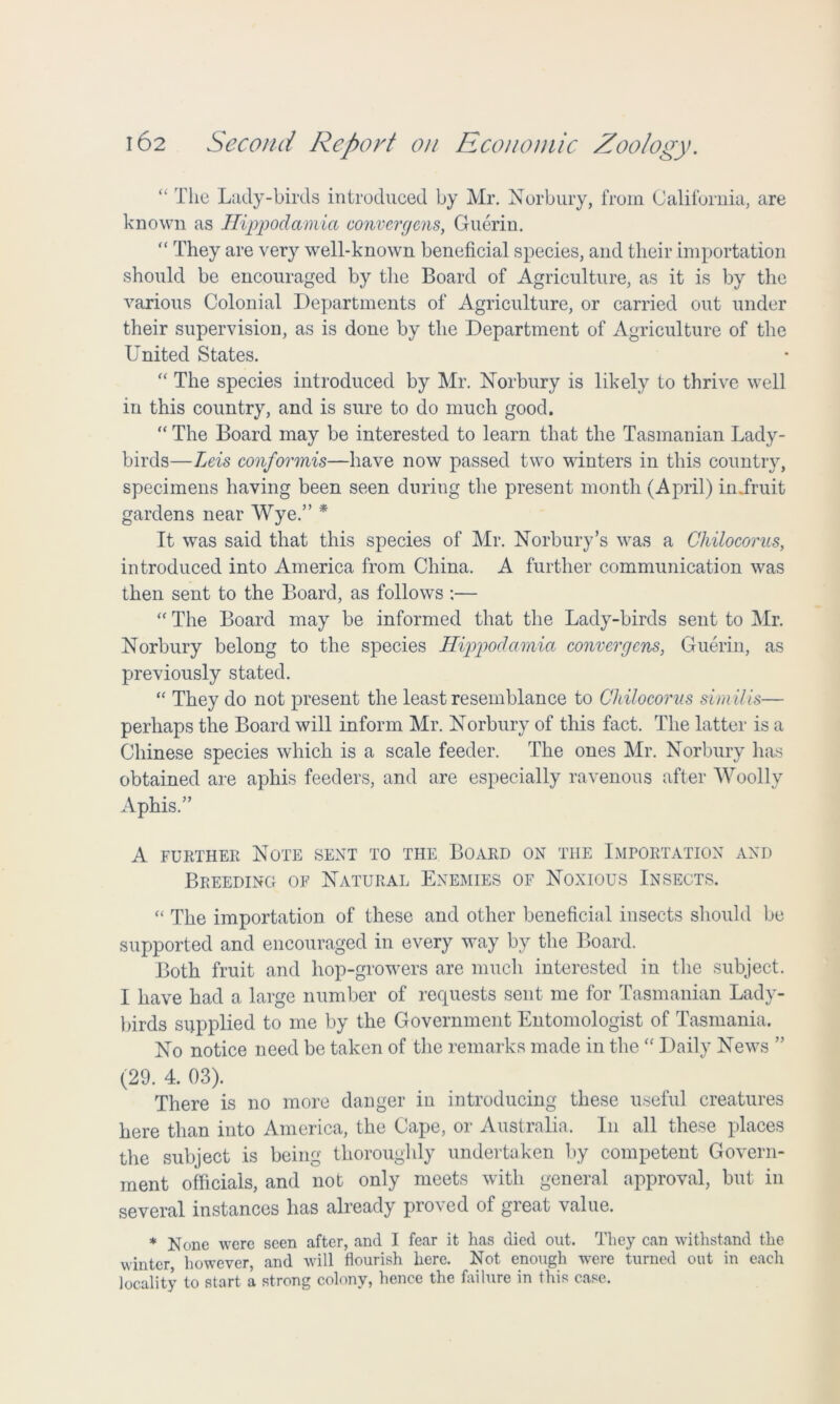 “ The Lady-birds introduced by Mr. Norbury, from California, are known as Hippodamia convergens, Guerin. “ They are very well-known beneficial species, and their importation should be encouraged by the Board of Agriculture, as it is by the various Colonial Departments of Agriculture, or carried out under their supervision, as is done by the Department of Agriculture of the United States. “ The species introduced by Mr. Norbury is likely to thrive well in this country, and is sure to do much good. “ The Board may be interested to learn that the Tasmanian Lady- birds—Leis conformis—have now passed two winters in this country, specimens having been seen during the present month (April) iniruit gardens near Wye.” * It was said that this species of Mr. Norbury’s was a Chilocorus, introduced into America from China. A further communication was then sent to the Board, as follows :— “ The Board may be informed that the Lady-birds sent to Mr. Norbury belong to the species Hippodamia convergens, Guerin, as previously stated. “ They do not present the least resemblance to Chilocorus similis— perhaps the Board will inform Mr. Norbury of this fact. The latter is a Chinese species which is a scale feeder. The ones Mr. Norbury has obtained are aphis feeders, and are especially ravenous after Woolly Aphis.” A further Note sent to the Board on the Importation and Breeding of Natural Enemies of Noxious Insects. “ The importation of these and other beneficial insects should be supported and encouraged in every way by the Board. Both fruit and hop-growers are much interested in the subject. I have had a large number of requests sent me for Tasmanian Lady- birds supplied to me by the Government Entomologist of Tasmania. No notice need be taken of the remarks made in the “ Daily News ” (29. 4. 03). There is no more danger in introducing these useful creatures here than into America, the Cape, or Australia, In all these places the subject is being thoroughly undertaken by competent Govern- ment officials, and not only meets with general approval, but in several instances has already proved of great value. * None were seen after, and I fear it has died out. They can withstand the winter however, and will flourish here. Not enough were turned out in each locality to start a strong colony, hence the failure in this case.