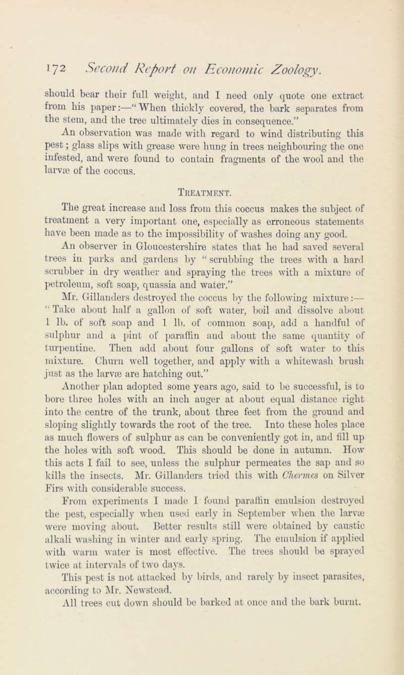 should bear their full weight, and I need only quote one extract from his paper:—“When thickly covered, the bark separates from the stem, and the tree ultimately dies in consequence.” An observation was made with regard to wind distributing this pest; glass slips with grease were hung in trees neighbouring the one infested, and were found to contain fragments of the wool and the larvae of the coccus. Treatment. The great increase and loss from this coccus makes the subject of treatment a very important one, especially as erroneous statements have been made as to the impossibility of washes doing any good. An observer in Gloucestershire states that he had saved several trees in parks and gardens by “ scrubbing the trees with a hard scrubber in dry weather and spraying the trees with a mixture of petroleum, soft soap, quassia and water.” Mr. Gillanders destroyed the coccus by the following mixture:— “ Take about half a gallon of soft water, boil and dissolve about 1 lb. of soft soap and 1 lb. of common soap, add a handful of sulphur and a pint of paraffin and about the same quantity of turpentine. Then add about four gallons of soft water to this mixture. Churn well together, and apply with a whitewash brush just as the larvae are hatching out.” Another plan adopted some years ago, said to be successful, is to bore three holes with an inch auger at about equal distance right into the centre of the trunk, about three feet from the ground and sloping slightly towards the root of the tree. Into these holes place as much flowers of sulphur as can be conveniently got in, and All up the holes with soft wood. This should be done in autumn. How this acts I fail to see, unless the sulphur permeates the sap and so kills the insects. Mr. Gillanders tried this with Chermes on Silver Firs with considerable success. From experiments I made 1 found paraffin emulsion destroyed the pest, especially when used early in September when the larvae were moving about. Better results still were obtained by caustic alkali washing in winter and early spring. The emulsion if applied with warm water is most effective. The trees should be sprayed twice at intervals of two days. This pest is not attacked by birds, and rarely by insect parasites, according to Mr. Newstead. All trees cut down should be barked at once and the bark burnt.