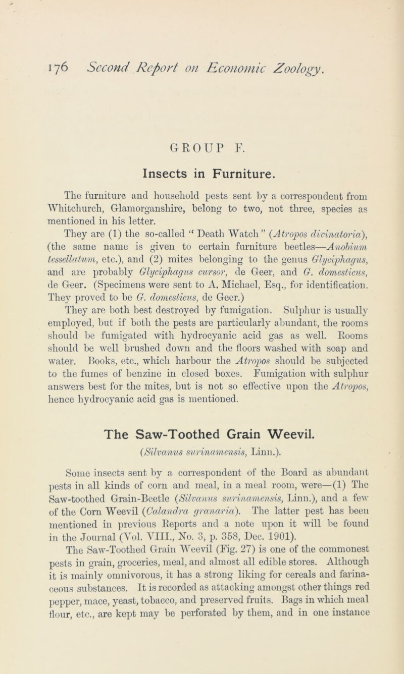 GROUP F. Insects in Furniture. The furniture and household pests sent by a correspondent from Whitchurch, Glamorganshire, belong to two, not three, species as mentioned in his letter. They are (1) the so-called “ Death Watch” (Atropos divinatoria), (the same name is given to certain furniture beetles—Anobium tessellcctum, etc.), and (2) mites belonging to the genus Glyciphagus, and are probably Glyciphagus cursor, de Geer, and G. domesticus, de Geer. (Specimens were sent to A. Michael, Esq., for identification. They proved to be G. domesticus, de Geer.) They are both best destroyed by fumigation. Sulphur is usually employed, but if both the pests are particularly abundant, the rooms should be fumigated with hydrocyanic acid gas as well. Rooms should be well brushed down and the floors washed with soap and water. Books, etc., which harbour the Atropos should be subjected to the fumes of benzine in closed boxes. Fumigation with sulphur answers best for the mites, but is not so effective upon the Atropos, hence hydrocyanic acid gas is mentioned. The Saw-Toothed Grain Weevil. (Silvanus surinamensis, Linn.). Some insects sent by a correspondent of the Board as abundant pests in all kinds of corn and meal, in a meal room, were—(1) The Saw-toothed Grain-Beetle (Silvanus surinamensis, Linn.), and a few of the Corn Weevil (Calandra granaria). The latter pest has been mentioned in previous Reports and a note upon it will be found in the Journal (Yol. YIII., No. 3, p. 358, Dec. 1901). The Saw-Toothed Grain Weevil (Fig. 27) is one of the commonest pests in grain, groceries, meal, and almost all edible stores. Although it is mainly omnivorous, it has a strong liking for cereals and farina- ceous substances. It is recorded as attacking amongst other things red pepper, mace, yeast, tobacco, and preserved fruits. Bags in which meal flour, etc., are kept may be perforated by them, and in one instance