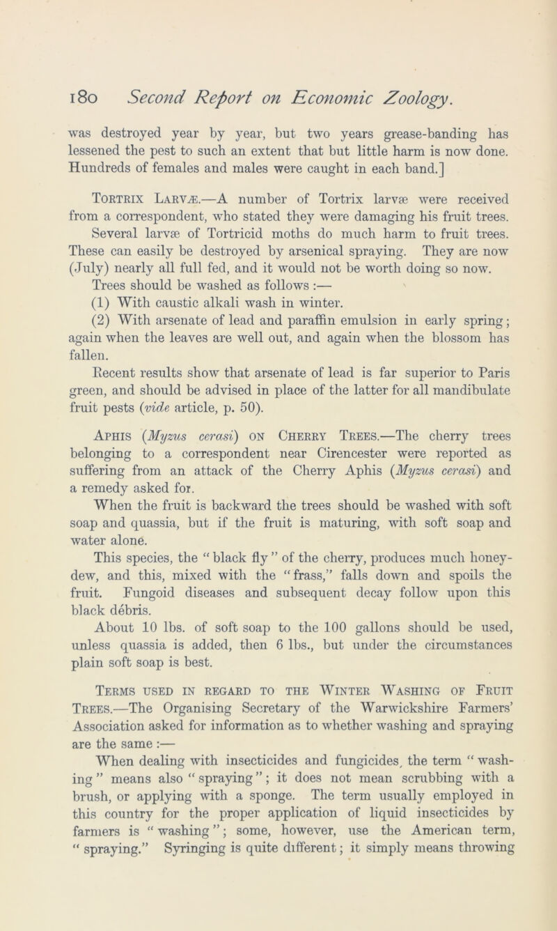 was destroyed year by year, but two years grease-banding has lessened the pest to such an extent that but little harm is now done. Hundreds of females and males were caught in each band.] Tortrix Larvae.—A number of Tortrix larvae were received from a correspondent, who stated they were damaging his fruit trees. Several larvae of Tortricid moths do much harm to fruit trees. These can easily be destroyed by arsenical spraying. They are now (July) nearly all full fed, and it would not be worth doing so now. Trees should be washed as follows :— (1) With caustic alkali wash in winter. (2) With arsenate of lead and paraffin emulsion in early spring; again when the leaves are well out, and again when the blossom has fallen. Eecent results show that arsenate of lead is far superior to Paris green, and should be advised in place of the latter for all mandibulate fruit pests {vide article, p. 50). Aphis {Myzus cerasi) on Cherry Trees.—The cherry trees belonging to a correspondent near Cirencester were reported as suffering from an attack of the Cherry Aphis {Myzus cerasi) and a remedy asked for. When the fruit is backward the trees should be washed with soft soap and quassia, but if the fruit is maturing, with soft soap and water alone. This species, the “ black fly ” of the cherry, produces much honey- dew, and this, mixed with the “trass,” falls down and spoils the fruit. Fungoid diseases and subsequent decay follow upon this black debris. About 10 lbs. of soft soap to the 100 gallons should be used, unless quassia is added, then 6 lbs., but under the circumstances plain soft soap is best. Terms used in regard to the Winter Washing of Fruit Trees.—The Organising Secretary of the Warwickshire Farmers’ Association asked for information as to whether washing and spraying are the same :— When dealing with insecticides and fungicides, the term “ wash- ing ” means also “ spraying ”; it does not mean scrubbing with a brush, or applying with a sponge. The term usually employed in this country for the proper application of liquid insecticides by farmers is “ washing ”; some, however, use the American term, “ spraying.” Syringing is quite different; it simply means throwing
