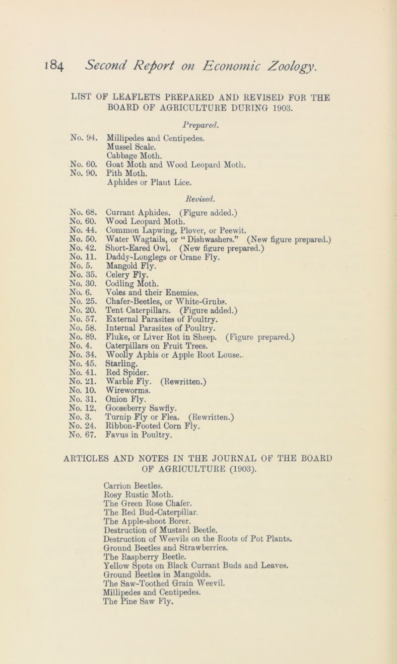 LIST OF LEAFLETS PREPARED AND REVISED FOR THE BOARD OF AGRICULTURE DURING 1903. No. 94. No. 60. No. 90. No. 68. No. 60. No. 44. No. 50. No. 42. No. 11. No. 5. No. 35. No. 30. No. 6. No. 25. No. 20. No. 57. No. 58. No. 89. No. 4. No. 34. No. 45. No. 41. No. 21. No. 10. No. 31. No. 12. No. 3. No. 24. No. 67. Prepared. Millipedes and Centipedes. Mussel Scale. Cabbage Moth. Goat Moth and Wood Leopard Moth. Pith Moth. Aphides or Plant Lice. Revised. Currant Aphides. (Figure added.) Wood Leopard Moth. Common Lapwing, Plover, or Peewit. Water Wagtails, or “Dishwashers.” (New figure prepared.) Short-Eared Owl. (New figure prepared.) Daddy-Longlegs or Crane Fly. Mangold Fly. Celery Fly. Codling Moth. Voles and their Enemies. Chafer-Beetles, or White-Grubs. Tent Caterpillars. (Figure added.) External Parasites of Poultry. Internal Parasites of Poultry. Fluke, or Liver Rot in Sheep. (Figure prepared.) Caterpillars on Fruit Trees. Woolly Aphis or Apple Root Louse.. Starling. Red Spider. Warble Fly. (Rewritten.) Wireworms. Onion Fly. Gooseberry Sawfly. Turnip Fly or Flea. (Rewritten.) Ribbon-Footed Corn Fly. Favus in Poultry. ARTICLES AND NOTES IN THE JOURNAL OF THE BOARD OF AGRICULTURE (1903). Carrion Beetles. Rosy Rustic Moth. The Green Rose Chafer. The Red Bud-Caterpillar. The Apple-shoot Borer. Destruction of Mustard Beetle. Destruction of Weevils on the Roots of Pot Plants. Ground Beetles and Strawberries. The Raspberry Beetle. Yellow Spots on Black Currant Buds and Leaves. Ground Beetles in Mangolds. The Saw-Toothed Grain Weevil. Millipedes and Centipedes. The Pine Saw Fly.