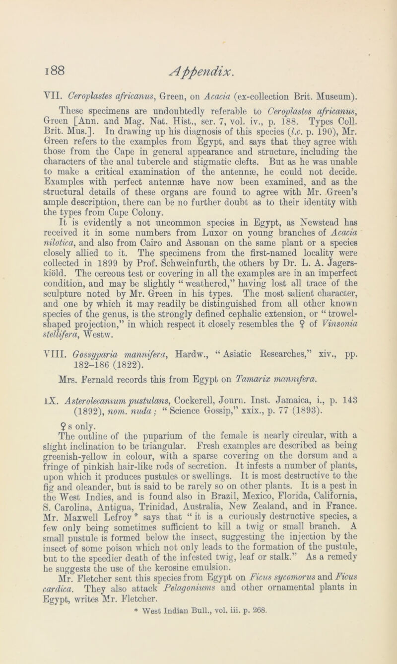 VII. Ceroplastes africanus, Green, on Acacia (ex-collection Brit. Museum). These specimens are undoubtedly referable to Ceroplastes africanus, Green [Ann. and Mag. Nat. Hist., ser. 7, vol. iv., p. 188. Types Coll. Brit. Mus.]. In drawing up his diagnosis of this species (l.c. p. 190), Mr. Green refers to the examples from Egypt, and says that they agree with those from the Cape in general appearance and structure, including the characters of the anal tubercle and stigmatic clefts. But as he was unable to make a critical examination of the antennse, he could not decide. Examples with perfect antennae have now been examined, and as the structural details of these organs are found to agree with Mr. Green’s ample description, there can be no further doubt as to their identity with the types from Cape Colony. It is evidently a not uncommon species in Egypt, as Newstead has received it in some numbers from Luxor on young branches of Acacia nilotica, and also from Cairo and Assouan on the same plant or a species closely allied to it. The specimens from the first-named locality were collected in 1899 by Prof. Schweinfurth, the others by Dr. L. A. Jagers- kiold. The cereous test or covering in all the examples are in an imperfect condition, and may be slightly “ weathered,” having lost all trace of the sculpture noted by Mr. Green in his types. The most salient character, and one by which it may readily be distinguished from all other known species of the genus, is the strongly defined cephalic extension, or “ trowel- shaped projection,” in which respect it closely resembles the $ of Vinsonia stellifera, Westw. VIII. Gossyparia mannifera, Hardw., “Asiatic Researches,” xiv., pp. 182-186 (1822). Mrs. Fernald records this from Egypt on Tamarix mannifera. IX. Asterolecamumpustulans, Cockerell, Journ. Inst. Jamaica, i., p. 143 (1892), nom. nuda; “ Science Gossip,” xxix., p. 77 (1893). ¥ s only. The outline of the puparium of the female is nearly circular, with a slight inclination to be triangular. Fresh examples are described as being greenish-yellow in colour, with a sparse covering on the dorsum and a fringe of pinkish hair-like rods of secretion. It infests a number of plants, upon which it produces pustules or swellings. It is most destructive to the fig and oleander, but is said to be rarely so on other plants. It is a pest in the West Indies, and is found also in Brazil, Mexico, Florida, California, S. Carolina, Antigua, Trinidad, Australia, New Zealand, and in France. Mr. Maxwell Lefroy * says that “ it is a curiously destructive species, a few only being sometimes sufficient to kill a twig or small branch. A small pustule is formed below the insect, suggesting the injection by the insect of some poison which not only leads to the formation of the pustule, but to the speedier death of the infested twig, leaf or stalk.” As a remedy he suggests the use of the kerosine emulsion. Mr. Fletcher sent this species from Egypt on Ficus sycomorus and Ficus cardica. They also attack Pelagoniums and other ornamental plants in Egypt, writes Mr. Fletcher. * West Indian Bull., vol. iii. p. 268.