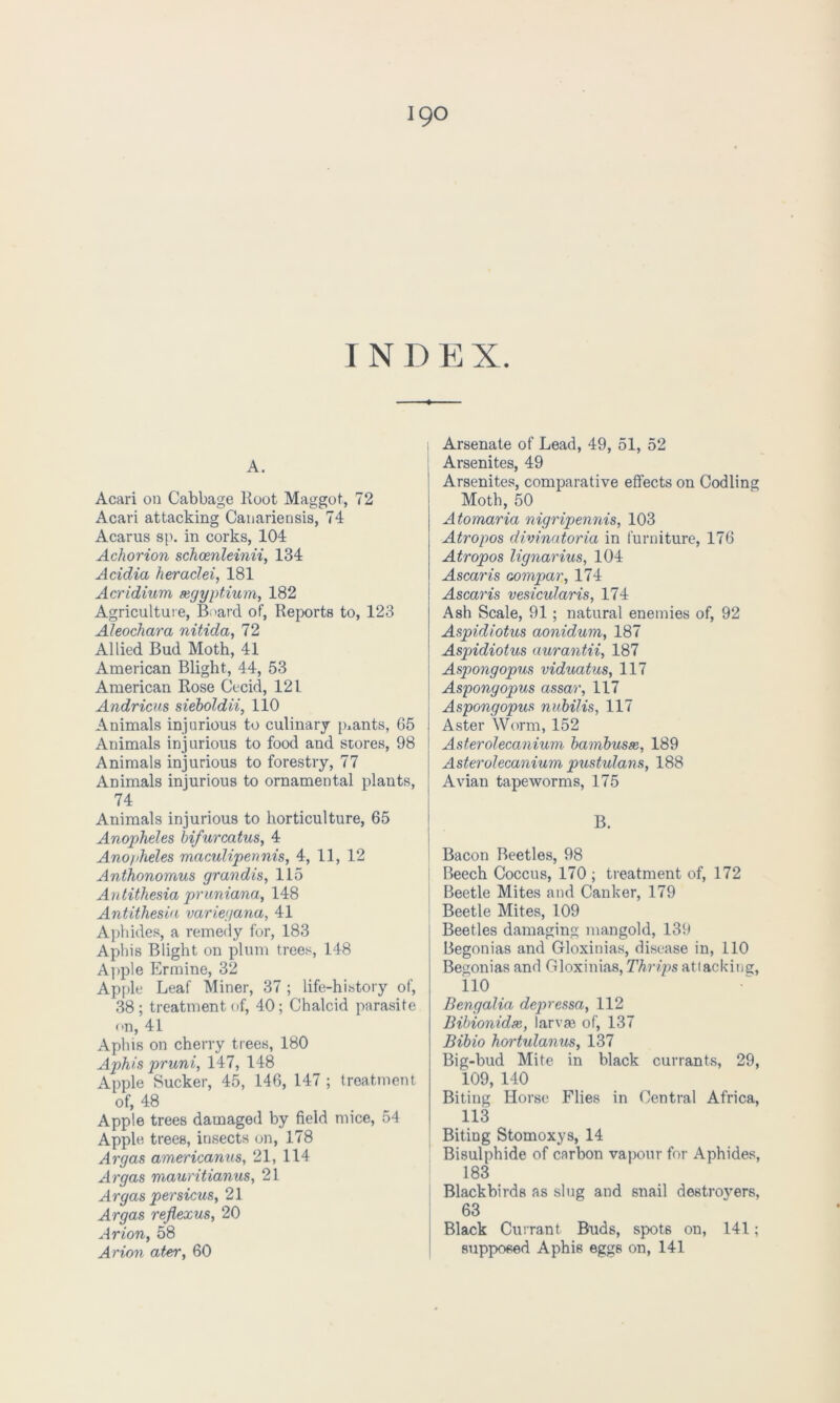 I N D E X. A. Acari on Cabbage lloot Maggot, 72 Acari attacking Canariensis, 74 Acarus sp. in corks, 104 Achorion schcenleinii, 134 Acidia heraclei, 181 Acridium segyptium, 182 Agriculture, Board of, Reports to, 123 Aleochava nitida, 72 Allied Bud Moth, 41 American Blight, 44, 53 American Rose Cecid, 121. Andricus sieboldii, 110 Animals injurious to culinary plants, 65 Animals injurious to food and stores, 98 Animals injurious to forestry, 77 Animals injurious to ornamental plants, 74 Animals injurious to horticulture, 65 Anopheles bifuvcatus, 4 Anopheles maculipennis, 4, 11, 12 Anthonomus grandis, 115 Antithesia pruniana, 148 Antithesia varieyana, 41 Aphides, a remedy for, 183 Aphis Blight on plum trees, 148 Apple Ermine, 32 Apple Leaf Miner, 37 ; life-history of, 38 ; treatment of, 40 ; Chalcid parasite on, 41 Aphis on cherry trees, 180 Aphis pvuni, 147, 148 Apple Sucker, 45, 146, 147 ; treatment of, 48 Apple trees damaged by field mice, 54 Apple trees, insects on, 178 Avgas americanus, 21, 114 Avgas mauvitianus, 21 Avgas pevsicus, 21 Avgas vejlexus, 20 Avion, 58 Avion atev, 60 Arsenate of Lead, 49, 51, 52 Arsenites, 49 Arsenites, comparative effects on Codling Moth, 50 Atomavia nigvipennis, 103 Atvopos divinatoria in furniture, 176 Atvopos lignavius, 104 Ascavis aompar, 174 Ascavis vesiculavis, 174 Ash Scale, 91 ; natural enemies of, 92 Aspidiotus aonidum, 187 Aspidiotus auvantii, 187 Aspongopus viduatus, 117 Aspongopus assav, 117 Aspongopus nubilis, 117 Aster Worm, 152 Astevolecanium bambusse, 189 Astevolecanium pustulans, 188 Avian tapeworms, 175 B. Bacon Beetles, 98 Beech Coccus, 170 ; treatment of, 172 Beetle Mites and Canker, 179 Beetle Mites, 109 Beetles damaging mangold, 139 Begonias and Gloxinias, disease in, 110 Begonias and Gloxinias, Thvips attacking, 110 Bengalia depressa, 112 Bibionidse, larvae of, 137 Bibio hovtulanus, 137 Big-bud Mite in black currants, 29, 109, 140 Biting Horse Flies in Central Africa, 113 Biting Stomoxys, 14 Bisulphide of carbon vapour for Aphides, 183 Blackbirds as slug and snail destrovers, 63 Black Currant Buds, spots on, 141; supposed Aphis eggs on, 141