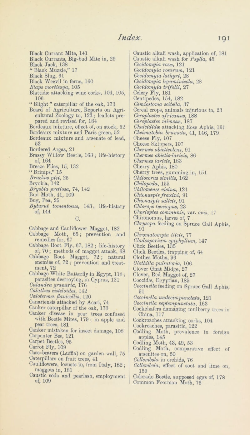 Black Currant Mite, 141 Black Currants, Big-bud Mite in, 29 Black Jack, 138 “ Black Muzzle,” 17 Black Slug, 61 Black Weevil in ferns, 160 Blaps mo7'tisaga, 105 Blattida? attacking wine corks, 104, 105, 106 “ Blight ” caterpillar of the oak, 173 Board of Agriculture, Reports on Agri- cultural Zoology to, 123; leaflets pre- pared and revised for, 184 Bordeaux mixture, effect of, on stock, 52 Bordeaux mixture and Paris green, 52 Bordeaux mixture and arsenate of lead, 53 Bordered Argas, 21 Brassy Willow Beetle, 163; life-history of, 164 Breeze Flies, 15, 132 “ Brimps,” 15 Bruchus pisi, 25 Bryobia, 142 Bryobia pretiosa, 74, 142 Bud Moth, 41, 109 Bug, Pea, 25 Byturus tomentosus, 143; life-history of, 144 C. Cabbage and Cauliflower Maggot, 182 Cabbage Moth, 65; prevention and remedies for, 67 Cabbage Root Fly, 67, 182; life-history of, 70 ; methods of maggot attack, 68 Cabbage Root Maggot, 72 ; natural enemies of, 72 ; prevention and treat- ment, 72 Cabbage White Butterfly in Egypt, 118 ; parasites destroying, in Cyprus, 121 Calandra granaria, 176 Calathus cisteloides, 142 Calotermes flavicollts, 120 Canariensis attacked by Acari, 74 Canker caterpillar of the oak, 173 Canker disease in pear trees confused with Beetle Mites, 179 ; in apple and pear trees, 181 Canker mistaken for insect damage, 108 Carpenter Bep, 121 Carpet Beetles, 95 Carrot Fly, 109 Case-bearers (Luffla) on garden wall, 75 Caterpillars on fruit trees, 41 Cauliflowers, locusts in, from Italy, 182; maggots in, 181 Caustic soda and pearlash, employment of, 109 Caustic alkali wash, application of, 181 Caustic alkali wash for Psylla, 45 Cecidomyia roste, 121 Cecidomyia rosarum, 121 Cecidomyia lathyri, 28 Cecidomyia leguminicola, 28 Cecidomyia trifolii, 27 Celery Fly, 181 Centipedes, 154, 182 Cemiostoma scitella, 37 Cereal crops, animals injurious to, 23 Ceroplastes africanus, 188 Ceroplastes mimosas, 187 Cholcididae, attacking Rose Aphis, 161 Cheimatobia brumata, 41, 146, 179 Cheese Fly, 107 Cheese Skippers, 107 Chermes abieticolens, 91 Chermes abietis-laricis, 86 Chermes laricis, 183 Cherry Aphis, 180 Cherry trees, gumming in, 151 Chilocorus similis, 162 Chilopoda, 155 Chilomenes vicina, 121 Chionaspis fraxini, 91 Chionaspis salicis, 91 Chlorops tasniopus, 23 Chorioptes communis, var. ovis, 17 Chironomus, larvge of, 7 Chrysopa feeding on Spruce Gall Aphis, 91 Chromatomyia ilicis, 77 Cladosporium epiphyllum, 147 Click Beetles, 135 Click Beetles, trapping of, 64 Clothes Moths, 96 Clothilla pulsatoria, 106 Clover Gnat Midge, 27 Clover, Red Maggot of, 27 Coccida?, Egyptian, 185 Coccinella feeding on Spruce Gall Aphis, 91 Coccinella undecim punctata, 121 Coccinella septempunctata, 163 Cockchafers damaging mulberry trees in China, 117 Cockroaches attacking corks, 104 Cockroaches, parasitic, 122 Codling Moth, prevalence in foreign apples, 145 Codling Moth, 43, 49, 53 Codling Moth, comparative effect of arsenites on, 50 Collembola in orchids, 76 Collembola, effect of soot and lime on 159 Colorado Beetle, supposed eggs of, 178 Common Footman Moth, 76