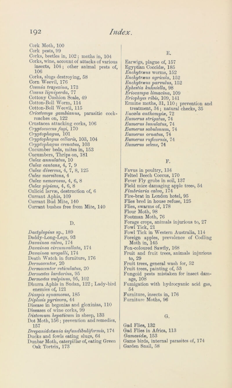Cork Motli, 100 Cork pests, 99 Corks, beetles in, 102; moths in, 104 Corks, wine, account of attacks of various insects, 104; other animal pests of, 106 Corks, slugs destroying, 58 Corn Weevil, 176 Cosmia trapezina, 173 Cossus ligniperda, 77 Cottony Cushion Scale, 49 Cotton-Boll Worm, 114 Cotton-Boll Weevil, 115 Cricetomys gambianus, parasitic cock- roaches on, 122 Crustacea attacking corks, 106 Cryptococcus fagi, 170 Cryptophagus, 101 Cryptophagus cellaris, 103, 104 Cryptophagus crenatus, 103 Cucumber beds, mites in, 153 Cucumbers, Thrips on, 181 Culex annulatus, 10 Culex cantans, 4, 7, 9 Culex diversusy 4, 7, 8, 125 Culex morsitans, 4 Culex nemorosus, 4, 6, 8 Culex pipiens, 4, 6, 8 Culicid larvse, destruction of, 6 Currant Aphis, 109 Currant Bud Mite, 140 Currant bushes free from Mite, 140 D. Dactylopius sp., 189 Daddy-Long-Legs, 93 Davainea calva, 174 Davainea circumvallata, 174 Davainea urogalli, 174 Death Watch in furniture, 176 Dermacentory 20 Dermacentor reticulatus, 20 Derrnestes lardarius, 95 Dermestes vulpinus, 95, 102 Dhurra Aphis in Sudan, 122; Lady-bird enemies of, 121 Diaspis squamosus, 185 Diplosis pyrivora, 44 Disease in begonias and gloxinias, 110 Diseases of wine corks, 99 Distomum hepaticum in sheep, 133 Dot Moth, 156 ; prevention and remedies, 157 Drepanidotaenia infundibuliformiSy 174 Ducks and fowls eating slugs, 64 Dunbar Moth, caterpillar of, eating Green Oak Tortrix, 173 1? ili. Earwigs, plague of, 157 Egyptian Coccidse, 185 Enchytrseus worms, 152 Enchytrseus agricola, 152 Enchytrseus parvulus, 152 Ephestia kuhniella, 98 Eriocampa limacina, 109 Eriophyes ribis, 109, 141 Ermine moths, 31, 110; prevention and treatment, 34 ; natural checks, 35 Eucoela anthomyise, 72 Eumerus strigatus, 74 Eumerus lunulatus, 74 Eumerus sabulonum, 74 Eumerus ornatus, 74 Eumerus ru ficornis, 74 Eumerus selene, 74 F. Favus in poultry, 134 Felted Beech Coccus, 170 Fever Fly grubs in soil, 137 Field mice damaging apple trees, 54 Fimbriaria calva, 174 Fire-brat in London hotel, 95 Flies bred in house refuse, 125 Flies, swarms of, 178 Flour Moth, 98 Footman Moth, 76 Forage crops, animals injurious to, 27 Fowl Tick, 21 Fowl Tick in Western Australia, 114 Foreign apples, prevalence of Codling Moth in, 145 Fox-coloured Sawfly, 168 Fruit and fruit trees, animals injurious to, 29 Fruit trees, general wash for, 52 Fruit trees, painting of, 53 Fungoid pests mistaken for insect dam- age, 108 Fumigation with hydrocyanic acid gas, 54 Furniture, insects in, 176 Furniture Moths, 96 G. Gad Flies, 132 Gad Flies in Africa, 113 Gamasidse, 153 Game birds, internal parasites of, 174 Garden Snail, 58