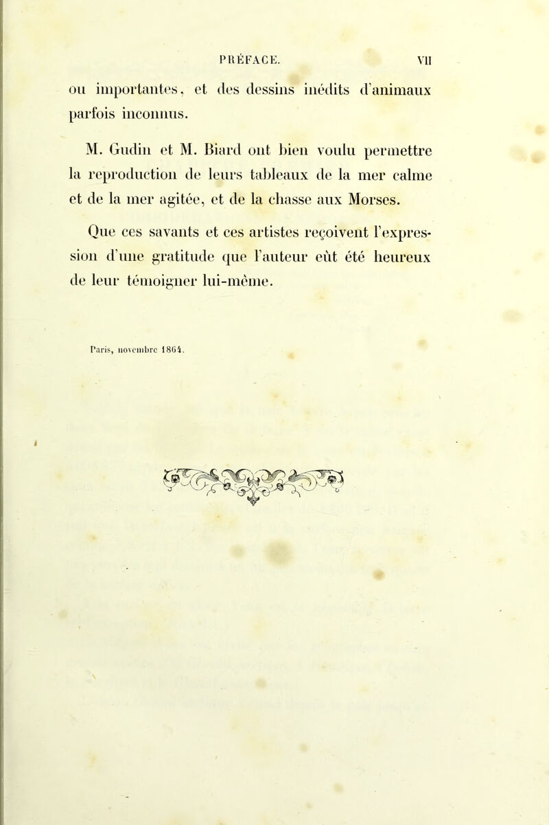 ou importantes, et des dessins inédits d’animaux parfois inconnus. M. Gudin et M. Biard ont bien voulu permettre la reproduction de leurs tableaux de la mer calme et de la mer agitée, et de la chasse aux Morses. Que ces savants et ces artistes reçoivent l’expres- sion d’une gratitude que l’auteur eût été heureux de leur témoigner lui-même. Paris, novembre 1804.