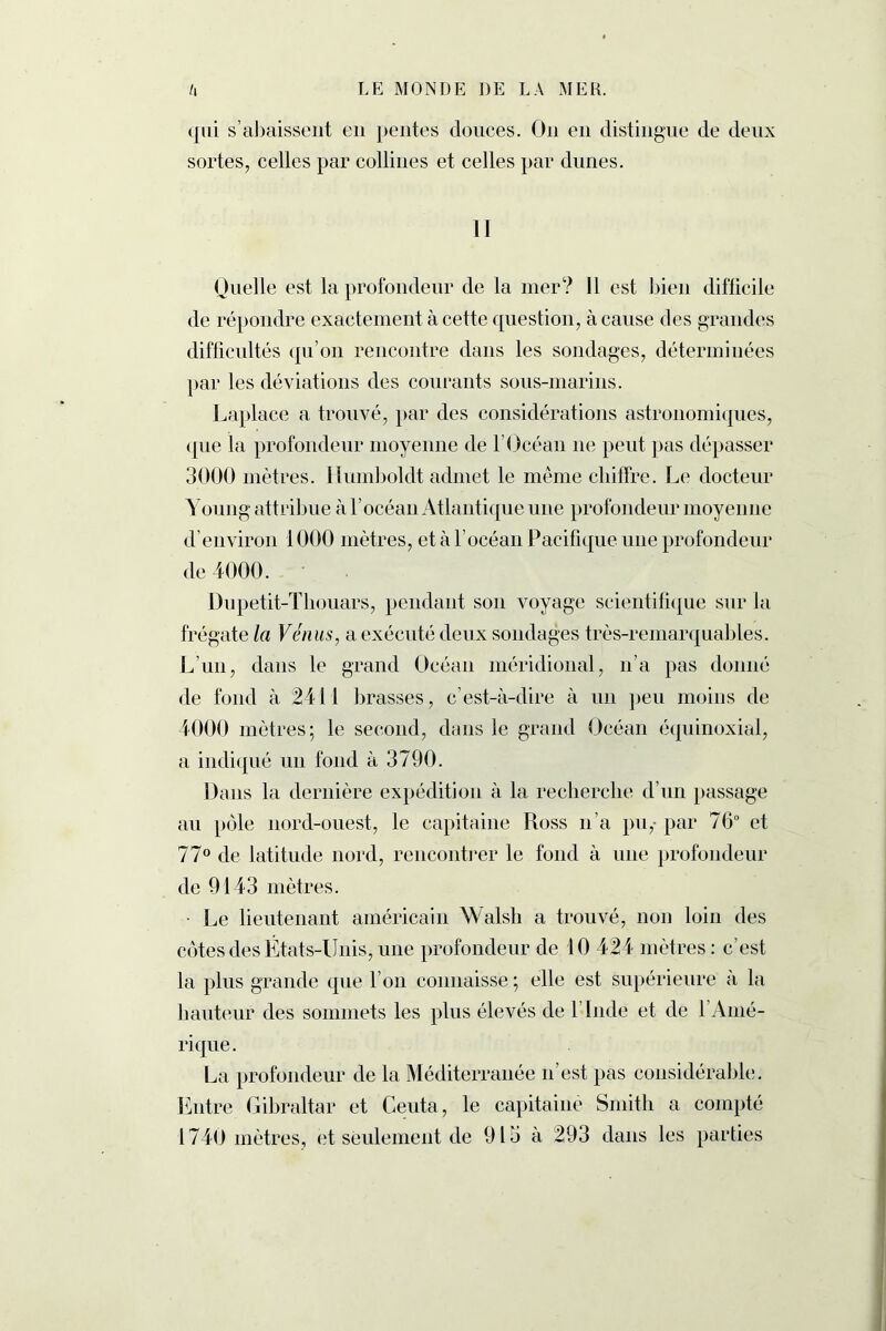 qui s’abaissent en pentes douces. On en distingue de deux sortes, celles par collines et celles par dunes. II Quelle est la profondeur de la mer? 11 est bien difficile de répondre exactement à cette question, à cause des grandes difficultés qu’on rencontre dans les sondages, déterminées par les déviations des courants sons-marins. Laplace a trouvé, par des considérations astronomiques, que la profondeur moyenne de l’Océan ne peut pas dépasser 3000 mètres. Humboldt admet le même chiffre. Le docteur Young attribue à l’océan Atlantique une profondeur moyenne d’environ 1000 mètres, et à l’océan Pacifique une profondeur de 4000. Dupetit-Tbouars, pendant son voyage scientifique sur la frégate la Vénus, a exécuté deux sondages très-remarquables. L’un, dans le grand Océan méridional, n’a pas donné de fond à 2411 brasses, c’est-à-dire à un peu moins de 4000 mètres ; le second, dans le grand Océan équinoxial, a indiqué un fond à 3790. Dans la dernière expédition à la recherche d’un passage au pôle nord-ouest, le capitaine Ross n’a pu,- par 70° et 77° de latitude nord, rencontrer le fond à une profondeur de 9143 mètres. Le lieutenant américain Walsh a trouvé, non loin des côtes des États-Unis, une profondeur de 10 424 mètres: c’est la plus grande que l’on connaisse; elle est supérieure à la hauteur des sommets les plus élevés de l’Inde et de l’Amé- rique . La profondeur de la Méditerranée n est pas considérable. Entre Gibraltar et Ceuta, le capitaine Smith a compté 1740 mètres, et seulement de 913 a 293 dans les parties