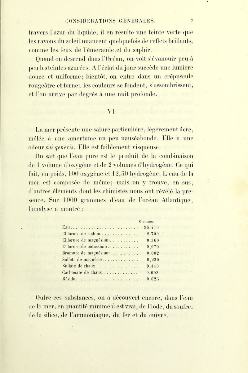 travers l’azur du liquide, il en résulte une teinte verte que les rayons du soleil nuancent quelquefois de reflets brillants, comme les feux de l’émeraude et du saphir. Quand on descend dans l'Océan, on voit s’évanouir peu à peu les teintes azurées. A l’éclat du jour succède une lumière douce et uniforme; bientôt, on entre dans un crépuscule rougeâtre et terne; les couleurs se fondent, s’assombrissent, et l’on arrive par degrés à une nuit profonde. VI La mer présente une salure particulière, légèrement âcre, mêlée à une amertume un peu nauséabonde. Elle a une odeur sui cjeneris. Elle est faiblement visqueuse. On sait que l’eau pure est le produit de la combinaison de 1 volume d’oxygène et de 2 volumes d’hydrogène. Ce qui fait, en poids, 100 oxygène et 12,50 hydrogène. L’eau de la mer est composée de même; mais on y trouve, en sus, d’autres éléments dont les chimistes nous ont révélé la pré- sence. Sur 1000 grammes d’eau de l’océan Atlantique, l’analyse a montré : Grammes. Eau 96,470 Chlorure de sodium 2,700 Chlorure de magnésium 0,360 Chlorure de potassium . . . 0,070 Bromure de magnésium 0,002 Sulfate de magnésie 0,230 Sulfate de chaux 0,140 Carbonate de chaux 0,003 Résidu 0,025 Outre ces substances, on a découvert encore, dans l’eau de la mer, en quantité minime il est vrai, de l iode, du soufre, de la silice, de l’ammoniaque, du fer et du cuivre.