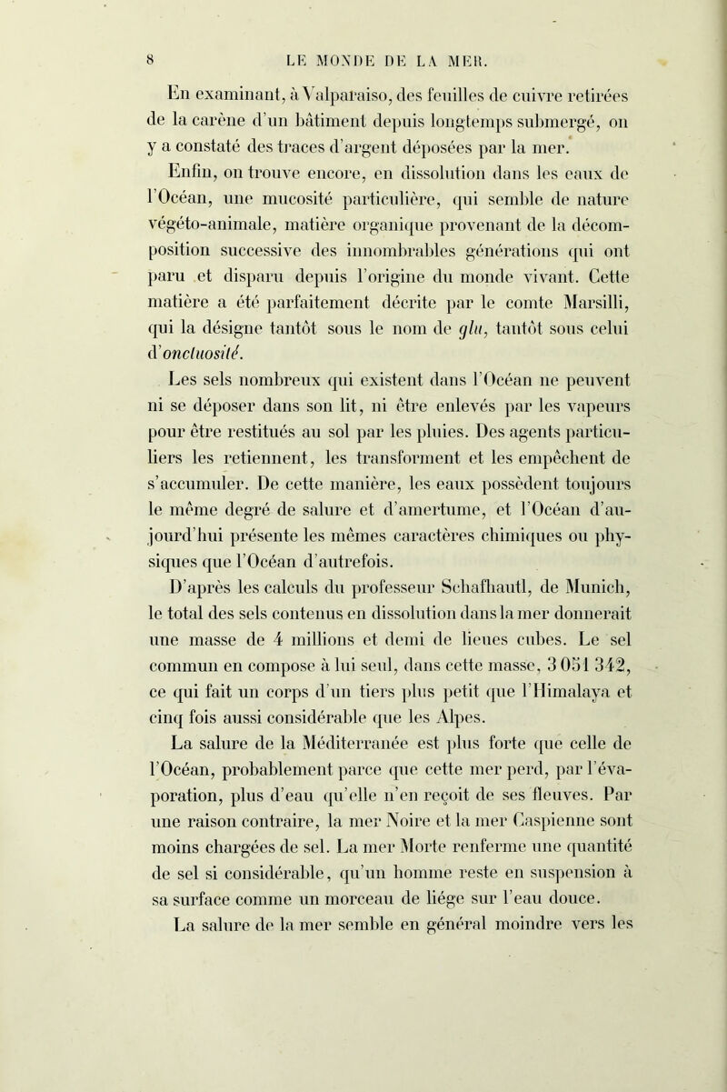 En examinant, à Valparaiso, des feuilles de cuivre retirées de la carène d’un bâtiment depuis longtemps submergé, on y a constaté des traces d’argent déposées par la mer. Enfin, on trouve encore, en dissolution dans les eaux de l’Océan, une mucosité particulière, qui semble de nature végéto-animale, matière organique provenant de la décom- position successive des innombrables générations qui ont paru et disparu depuis l’origine du monde vivant. Cette matière a été parfaitement décrite par le comte Marsilli, qui la désigne tantôt sous le nom de glu, tantôt sous celui d'onctuosité. Les sels nombreux qui existent dans l’Océan ne peuvent ni se déposer dans son lit, ni être enlevés par les vapeurs pour être restitués au sol par les pluies. Des agents particu- liers les retiennent, les transforment et les empêchent de s’accumuler. De cette manière, les eaux possèdent toujours le même degré de salure et d’amertume, et l’Océan d’au- jourd’hui présente les mêmes caractères chimiques ou phy- siques que l’Océan d’autrefois. D’après les calculs du professeur Scbafbautl, de Munich, le total des sels contenus en dissolution dans la mer donnerait une masse de 4 millions et demi de lieues cubes. Le sel commun en compose à lui seul, dans cette masse, 3 051 342, ce qui fait un corps d’un tiers plus petit que l’Himalaya et cinq fois aussi considérable que les Alpes. La salure de la Méditerranée est plus forte que celle de l’Océan, probablement parce que cette mer perd, par l’éva- poration, plus d’eau qu’elle n’en reçoit de ses fleuves. Par une raison contraire, la mer Noire et la mer Caspienne sont moins chargées de sel. La mer Morte renferme une quantité de sel si considérable, qu’un homme reste en suspension à sa surface comme un morceau de liège sur l’eau douce. La salure de la mer semble en général moindre vers les