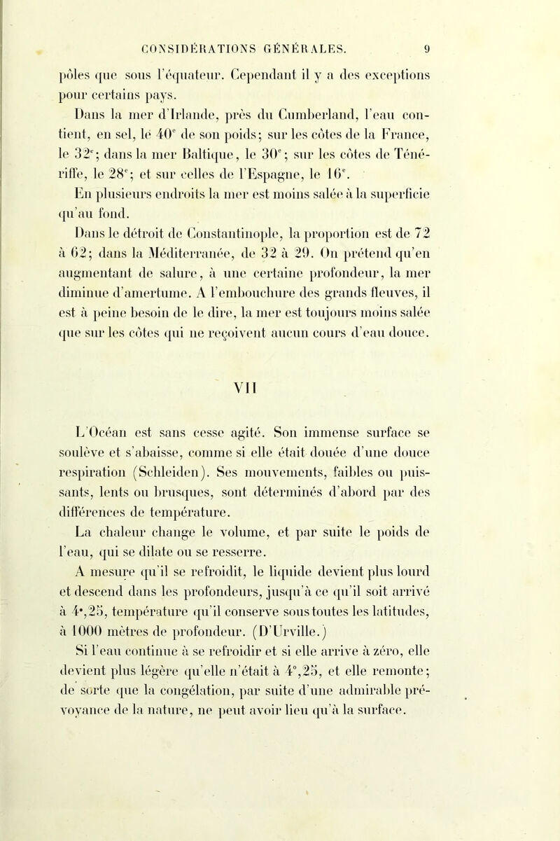 pôles que sous l’équateur. Cependant il y a des exceptions pour certains pays. Dans la mer d’Irlande, près du Cumberland, l’eau con- tient, en sel, lé 40e de son poids; sur les côtes de la France, le 32e'; dans la mer Baltique, le 30e; sur les côtes de Téné- rifFe, le 28e; et sur celles de l’Espagne, le 16e. En plusieurs endroits la mer est moins salée à la superficie qu’au fond. Dans le détroit de Constantinople, la proportion est de 72 à 62; dans la Méditerranée, de 32 à 29. On prétend qu’en augmentant de salure, à une certaine profondeur, la mer diminue d’amertume. A l’embouchure des grands fleuves, il est à peine besoin de le dire, la mer est toujours moins salée que sur les côtes qui ne reçoivent aucun cours d’eau douce. Vil L’Océan est sans cesse agité. Son immense surface se soulève et s’abaisse, comme si elle était douée d’une douce respiration (Schleiden). Ses mouvements, faibles ou puis- sants, lents on brusques, sont déterminés d’abord par des différences de température. La chaleur change le volume, et par suite le poids de l’eau, qui se dilate ou se resserre. A mesure qu’il se refroidit, le liquide devient plus lourd et descend dans les profondeurs, jusqu’à ce qu’il soit arrivé à 4*,25, température qu’il conserve sous toutes les latitudes, à 1000 mètres de profondeur. (D’Urville.) Si l’eau continue à se refroidir et si elle arrive à zéro, elle devient plus légère qu’elle n’était à 4°,25, et elle remonte; de sorte que la congélation, par suite d’une admirable pré- voyance de la nature, ne peut avoir lieu qu’à la surface.