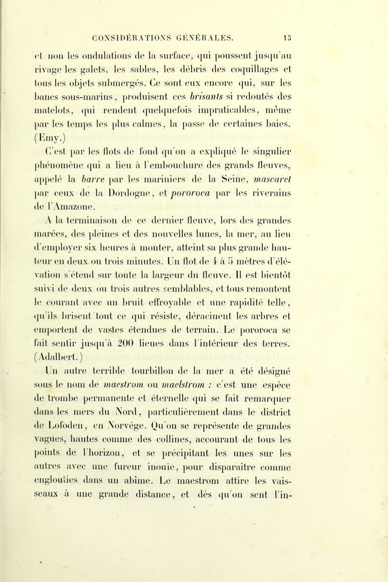 et non les ondulations de la surface, qui poussent jusqu’au rivage les galets, les sables, les débris des coquillages et tous les objets submergés. Ce sont eux encore qui, sur les bancs sous-marins, produisent ces brisants si redoutés des matelots, qui rendent quelquefois impraticables, même par les temps les plus calmes, la passe de certaines baies. (Emy.) C’est par les Ilots de fond qu’on a expliqué le singulier phénomène qui a lieu à l’embouchure des grands fleuves, appelé la barre par les mariniers de la Seine, mascaret par ceux de la Dordogne, et pororoca par les riverains de l’Amazone. A la terminaison de ce dernier fleuve, lors des grandes marées, des pleines et des nouvelles lunes, la mer, au lieu d’employer six heures à monter, atteint sa plus grande hau- teur en deux ou trois minutes. Un flot de 4 à 5 mètres d’élé- vation s’étend sur toute la largeur du fleuve. Il est bientôt suivi de deux ou trois autres semblables, et tous remontent le courant avec un bruit effroyable et une rapidité telle, qu’ils brisent tout ce qui résiste, déracinent les arbres et emportent de vastes étendues de terrain. Le pororoca se fait sentir jusqu’à 200 lieues dans l’intérieur des terres. (Adalbert. ) Un autre terrible tourbillon de la mer a été désigné sous le nom de maestrom ou maelslrom : c’est une espèce de trombe permanente et éternelle qui se fait remarquer dans les mers du Nord, particulièrement dans le district de Lofoden, en Norvège. Qu’on se représente de grandes vagues, hautes comme des collines, accourant de tous les points de l’horizon, et se précipitant les unes sur les autres avec une fureur inouïe, pour disparaître comme englouties dans un abîme. Le maestrom attire les vais- seaux à une grande distance, et dès qu’on sent Fin-