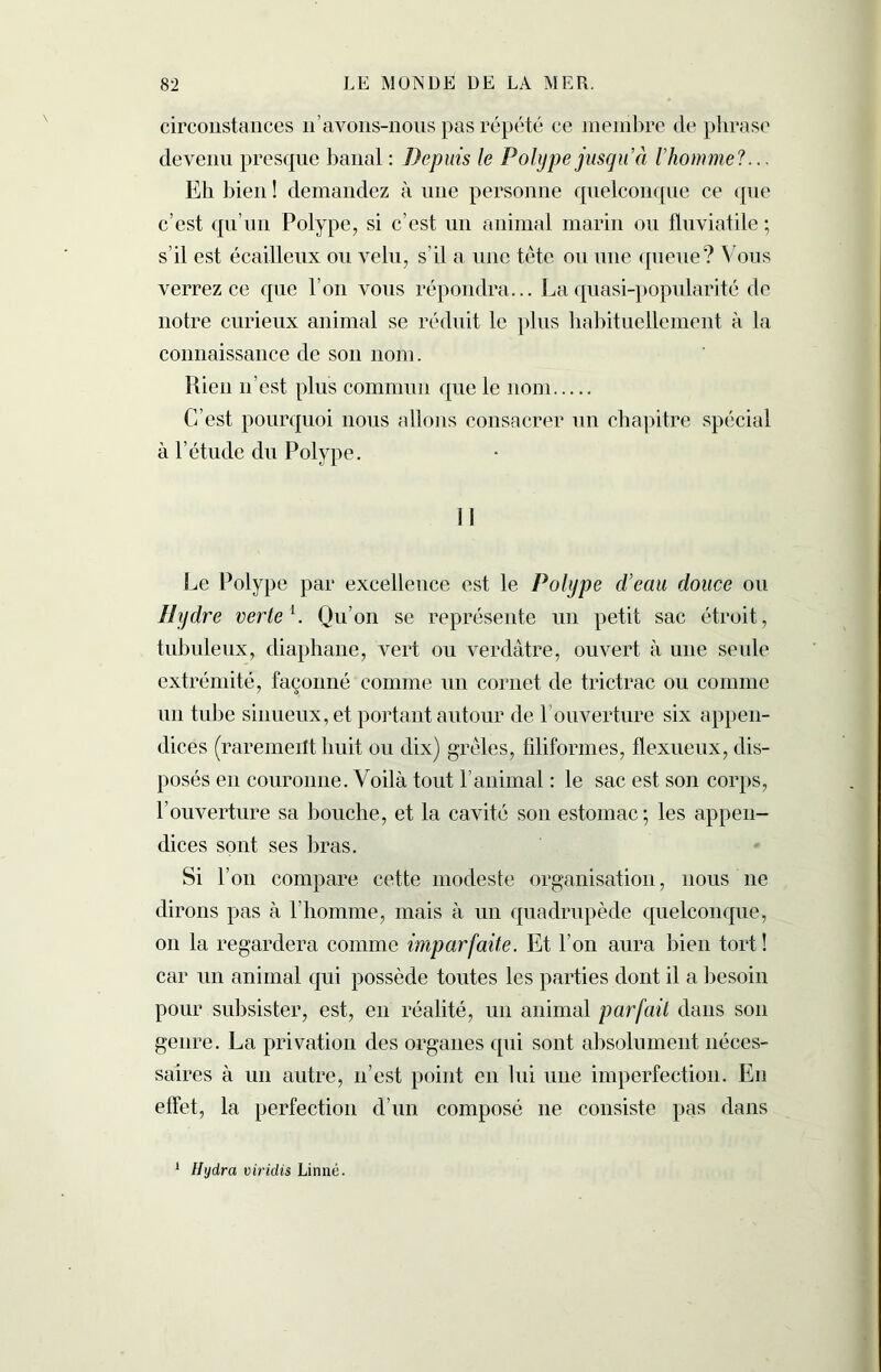 circonstances n’avons-nous pas répété ce membre de phrase devenu presque banal : Depuis le Polype jusqu’à l’homme?... Eh bien ! demandez à une personne quelconque ce que c’est qu’un Polype, si c’est un animal marin ou fluviatile ; s’il est écailleux ou velu, s’il a une tête ou une queue? Vous verrez ce que l’on vous répondra... La quasi-popularité de notre curieux animal se réduit le plus habituellement à la connaissance de son nom. Rien n’est plus commun que le nom C’est pourquoi nous allons consacrer un chapitre spécial à l’étude du Polype. Le Polype par excellence est le Polype d’eau douce ou Hydre verte1. Qu’on se représente un petit sac étroit, tubuleux, diaphane, vert ou verdâtre, ouvert à une seule extrémité, façonné comme un cornet de trictrac ou comme un tube sinueux, et portant autour de l’ouverture six appen- dices (rarement huit ou dix) grêles, filiformes, flexueux, dis- posés en couronne. Voilà tout l’animal : le sac est son corps, l’ouverture sa bouche, et la cavité son estomac ; les appen- dices sont ses bras. Si l’on compare cette modeste organisation, nous 11e dirons pas à l’homme, mais à un quadrupède quelconque, 011 la regardera comme imparfaite. Et l’on aura bien tort ! car un animal qui possède toutes les parties dont il a besoin pour subsister, est, en réalité, un animal parfait dans son genre. La privation des organes qui sont absolument néces- saires à un autre, 11’est point en lui une imperfection. En effet, la perfection d’un composé 11e consiste pas dans 1 Hydra viridis Linné.