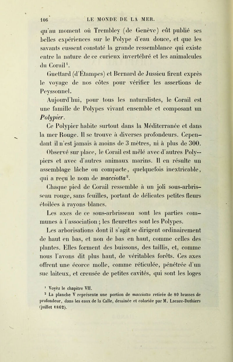 qu’au moment où Trembley (de Genève) eût publié ses belles expériences sur le Polype d’eau douce, et que les savants eussent constaté la grande ressemblance qui existe entre la nature de ce curieux invertébré et les animalcules du Corail1 2. Guettard (d’Etampes) et Bernard de Jussieu firent exprès le voyage de nos côtes pour vérifier les assertions de Peyssonnel. Aujourd’hui, pour tous les naturalistes, le Corail est une famille de Polypes vivant ensemble et composant un Polypier. Ce Polypier habite surtout dans la Méditerranée et dans la mer Rouge. Il se trouve à diverses profondeurs. Cepen- dant il n’est jamais à moins de 3 mètres, ni à plus de 300. Observé sur place, le Corail est mêlé avec d’autres Poly- piers et avec d’autres animaux marins. 11 en résulte un assemblage lâche ou compacte, quelquefois inextricable, qui a reçu le nom de macciottar. Chaque pied de Corail ressemble à un joli sous-arbris- seau rouge, sans feuilles, portant de délicates petites fleurs étoilées à rayons blancs. Les axes de ce sous-arbrisseau sont les parties com- munes à l’association ; les fleurettes sont les Polypes. Les arborisations dont il s’agit se dirigent ordinairement de haut en bas, et non de bas en haut, comme celles des plantes. Elles forment des buissons, des taillis, et, comme nous l’avons dit plus haut, de véritables forêts. Ces axes offrent une écorce molle, comme réticulée, pénétrée d’un suc laiteux, et creusée de petites cavités, qui sont les loges 1 Voyez le chapitre VIL 2 La planche V représente une portion de macciotta retirée de 80 brasses de profondeur, dans les eaux de la Galle, dessinée et coloriée parM. Lacaze-Duthiers (juillet 1862).