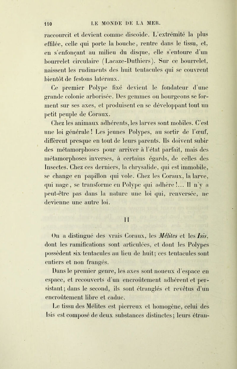 raccourcit et devient comme discoïde. L’extrémité la plus effilée, celle qui porte la bouche, rentre dans le tissu, et, en s’enfonçant au milieu du disque, elle s’entoure d’un bourrelet circulaire (Lacaze-Duthiers). Sur ce bourrelet, naissent les rudiments des huit tentacules qui se couvrent bientôt de festons latéraux. Ce premier Polype fixé devient le fondateur d’une grande colonie arborisée. Des gemmes ou bourgeons se for- ment sur ses axes, et produisent en se développant tout un petit peuple de Coraux. Chez les animaux adhérents, les larves sont mobiles. C’est une loi générale ! Les jeunes Polypes, au sortir de l’œuf, diffèrent presque en tout de leurs parents. Ils doivent subir des métamorphoses pour arriver à l’état parfait, mais des métamorphoses inverses, à certains égards, de celles des Insectes. Chez ces derniers, la chrysalide, qui est immobile, se change en papillon qui vole. Chez les Coraux, la larve, qui nage, se transforme en Polype qui adhère!... Il n’y a peut-être pas dans la nature une loi qui, renversée, 11e devienne une autre loi. Il O11 a distingué des vrais Coraux, les Mélites et les J sis, dont les ramifications sont articulées, et dont les Polypes possèdent six tentacules au lieu de huit ; ces tentacules sont entiers et non frangés. Dans le premier genre, les axes sont noueux d’espace en espace, et recouverts d’un encroûtement adhérent et per- sistant ; dans le second, ils sont étranglés et revêtus d’un encroûtement libre et caduc. Le tissu des Mélites est pierreux et homogène, celui des Isis est composé de deux substances distinctes ; leurs étran-