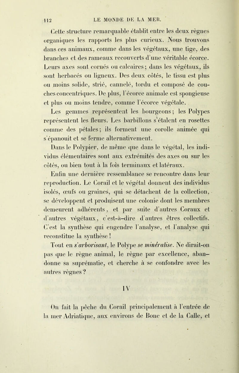 Cette structure remarquable établit entre les deux règnes organiques les rapports les plus curieux. Nous trouvons dans ces animaux, comme dans les végétaux, une tige, des branches et des rameaux recouverts d’une véritable écorce. Leurs axes sont cornés ou calcaires ; dans les végétaux, ils sont herbacés ou ligneux. Des deux côtés, le tissu est plus ou moins solide, strié, cannelé, tordu et composé de cou- ches concentriques. De plus, l’écorce animale est spongieuse et plus ou moins tendre, comme l’écorce végétale. Les gemmes représentent les bourgeons ; les Polypes représentent les fleurs. Les barbillons s’étalent en rosettes comme des pétales ; ils forment une corolle animée qui s’épanouit et se ferme alternativement. Dans le Polypier, de même que dans le végétal, les indi- vidus élémentaires sont aux extrémités des axes ou sur les côtés, ou bien tout à la fois terminaux et latéraux. Enfin une dernière ressemblance se rencontre dans leur reproduction. Le Corail et le végétal donnent des individus isolés, œufs ou graines, qui se détachent de la collection, se développent et produisent une colonie dont les membres demeurent adhérents, et par suite d’autres Coraux et d’autres végétaux, c’est-à-dire d’autres êtres collectifs. C’est la synthèse qui engendre l’analyse, et l’analyse qui reconstitue la synthèse ! Tout en s'arborisant, le Polype se minéralisé. Ne dirait-on pas que le règne animal, le règne par excellence, aban- donne sa suprématie, et cherche à se confondre avec les autres règnes? IV On fait la pêche du Corail principalement à l’entrée de la mer Adriatique, aux environs de Boue et de la Calle, et