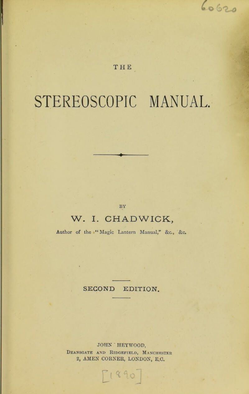 • © 6^-d THE STEREOSCOPIC MANUAL. BY W. I. CHADWICK, Author of the “Magic Lantern Manual,” &c., &c. SECOND EDITION. JOHN ' HEYWOOD, Deansgate and Ridgefield, Manchester 2, AMEN CORNER, LONDON, E.C.
