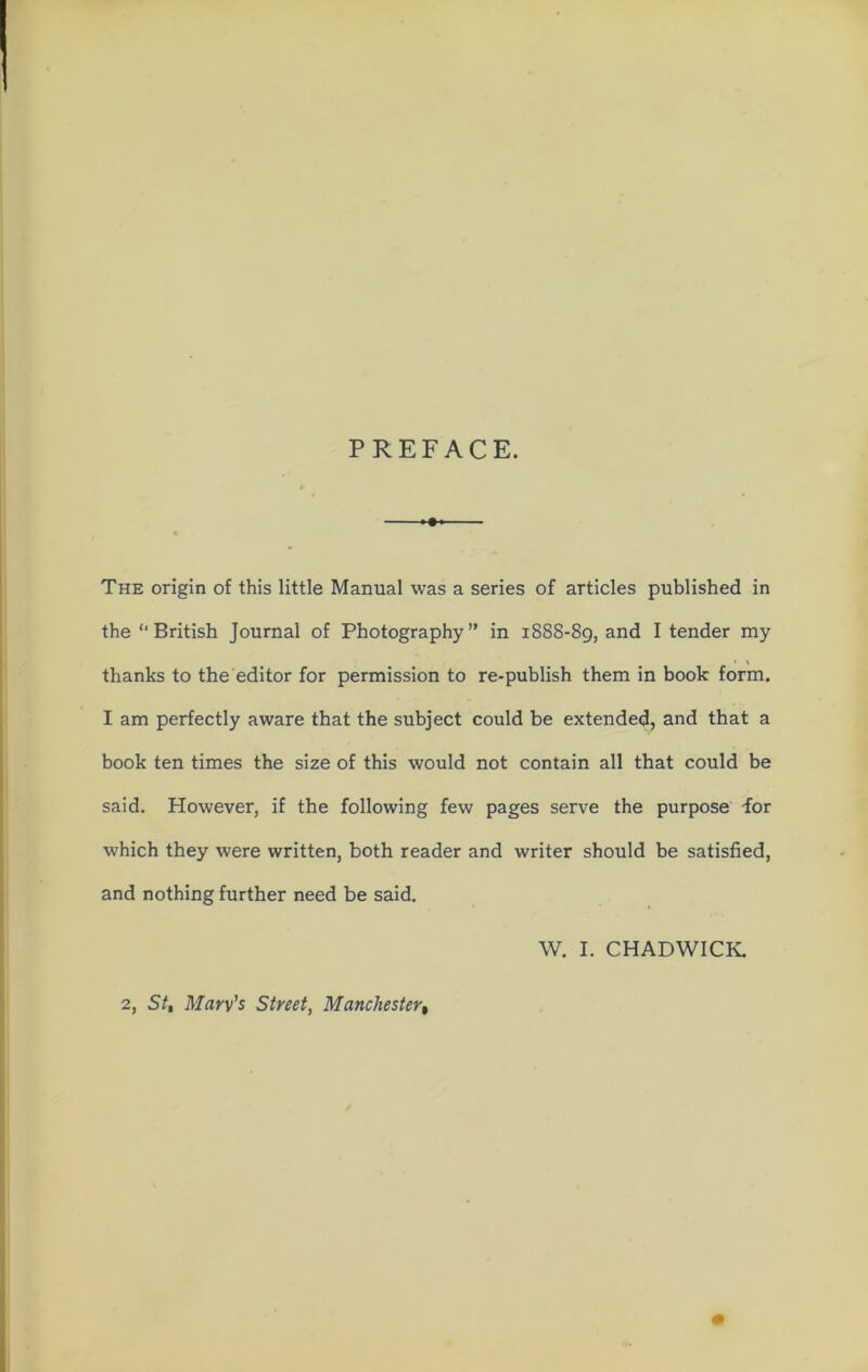 PREFACE. —>♦> The origin of this little Manual was a series of articles published in the “British Journal of Photography” in 1888-89, and I tender my thanks to the editor for permission to re-publish them in book form. I am perfectly aware that the subject could be extended, and that a book ten times the size of this would not contain all that could be said. However, if the following few pages serve the purpose -for which they were written, both reader and writer should be satisfied, and nothing further need be said. W. I. CHADWICK 2, St, Marv’s Street, Manchester,