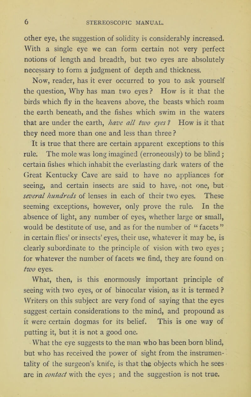 other eye, the suggestion of solidity is considerably increased. With a single eye we can form certain not very perfect notions of length and breadth, but two eyes are absolutely necessary to form a judgment of depth and thickness. Now, reader, has it ever occurred to you to ask yourself the question, Why has man two eyes ? How is it that the birds which fly in the heavens above, the beasts which roam the earth beneath, and the fishes which swim in the waters that are under the earth, have all two eyes ? How is it that they need more than one and less than three? It is true that there are certain apparent exceptions to this rule. The mole was long imagined (erroneously) to be blind; certain fishes which inhabit the everlasting dark waters of the Great Kentucky Cave are said to have no appliances for seeing, and certain insects are said to have, not one, but several hundreds of lenses in each of their two eyes. These seeming exceptions, however, only prove the rule. In the absence of light, any number of eyes, whether large or small, would be destitute of use, and as for the number of “ facets ” in certain flies’ or insects’ eyes, their use, whatever it may be, is clearly subordinate to the principle of vision with two eyes ; for whatever the number of facets we find, they are found on two eyes. What, then, is this enormously important principle of seeing with two eyes, or of binocular vision, as it is termed ? Writers on this subject are very fond of saying that the eyes suggest certain considerations to the mind, and propound as it were certain dogmas for its belief. This is one way of putting it, but it is not a good one. What the eye suggests to the man who has been born blind, but who has received the power of sight from the instrumen- tality of the surgeon’s knife, is that the objects which he sees are in contact with the eyes; and the suggestion is not true.