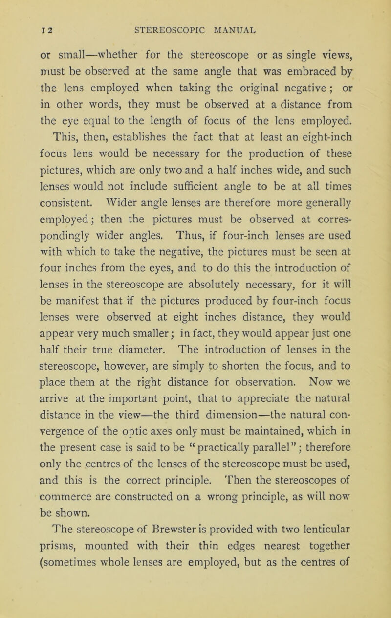 or small—whether for the stereoscope or as single views, must be observed at the same angle that was embraced by the lens employed when taking the original negative ; or in other words, they must be observed at a distance from the eye equal to the length of focus of the lens employed. This, then, establishes the fact that at least an eight-inch focus lens would be necessary for the production of these pictures, which are only two and a half inches wide, and such lenses would not include sufficient angle to be at all times consistent. Wider angle lenses are therefore more generally employed; then the pictures must be observed at corres- pondingly wider angles. Thus, if four-inch lenses are used with which to take the negative, the pictures must be seen at four inches from the eyes, and to do this the introduction of lenses in the stereoscope are absolutely necessary, for it will be manifest that if the pictures produced by four-inch focus lenses were observed at eight inches distance, they would appear very much smaller; in fact, they would appear just one half their true diameter. The introduction of lenses in the stereoscope, however, are simply to shorten the focus, and to place them at the right distance for observation. Now we arrive at the important point, that to appreciate the natural distance in the view—the third dimension—the natural con- vergence of the optic axes only must be maintained, which in the present case is said to be “practically parallel”; therefore only the centres of the lenses of the stereoscope must be used, and this is the correct principle. Then the stereoscopes of commerce are constructed on a wrong principle, as will now be shown. The stereoscope of Brewster is provided with two lenticular prisms, mounted with their thin edges nearest together (sometimes whole lenses are employed, but as the centres of