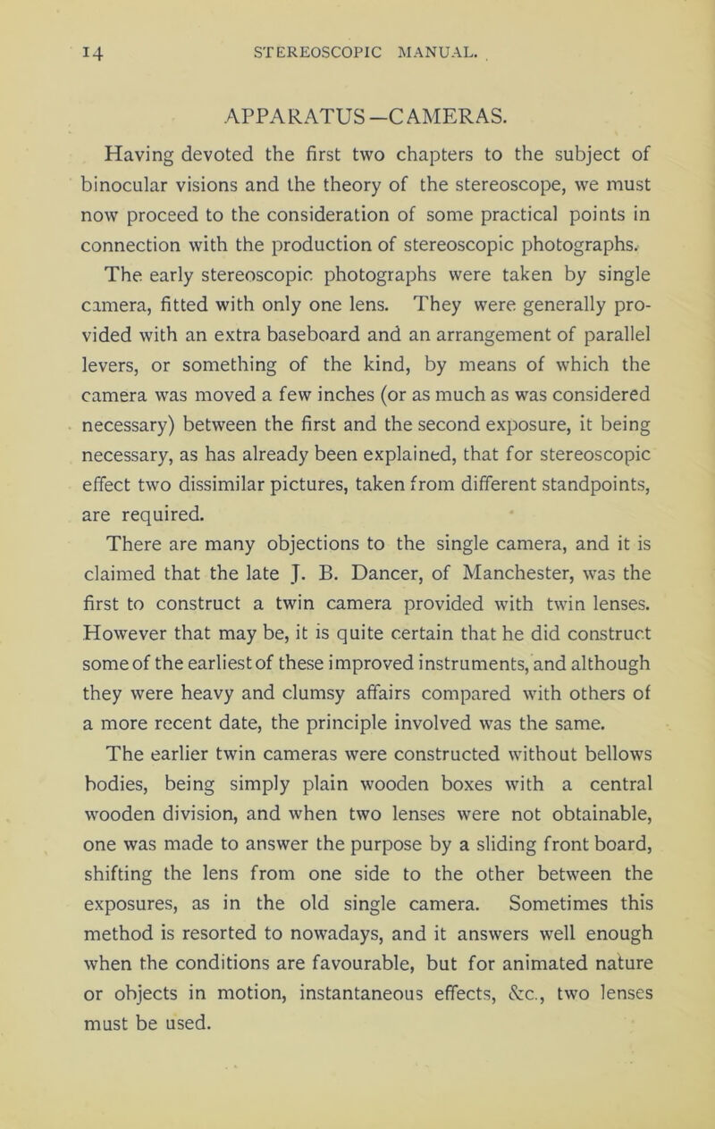 APPARATUS -C AMERAS. Having devoted the first two chapters to the subject of binocular visions and the theory of the stereoscope, we must now proceed to the consideration of some practical points in connection with the production of stereoscopic photographs. The early stereoscopic photographs were taken by single camera, fitted with only one lens. They were generally pro- vided with an extra baseboard and an arrangement of parallel levers, or something of the kind, by means of which the camera was moved a few inches (or as much as was considered necessary) between the first and the second exposure, it being necessary, as has already been explained, that for stereoscopic effect two dissimilar pictures, taken from different standpoints, are required. There are many objections to the single camera, and it is claimed that the late J. B. Dancer, of Manchester, was the first to construct a twin camera provided with twin lenses. However that may be, it is quite certain that he did construct some of the earliest of these improved instruments, and although they were heavy and clumsy affairs compared with others of a more recent date, the principle involved was the same. The earlier twin cameras were constructed without bellows bodies, being simply plain wooden boxes with a central wooden division, and when two lenses were not obtainable, one was made to answer the purpose by a sliding front board, shifting the lens from one side to the other between the exposures, as in the old single camera. Sometimes this method is resorted to nowadays, and it answers well enough when the conditions are favourable, but for animated nature or objects in motion, instantaneous effects, &c., two lenses must be used.