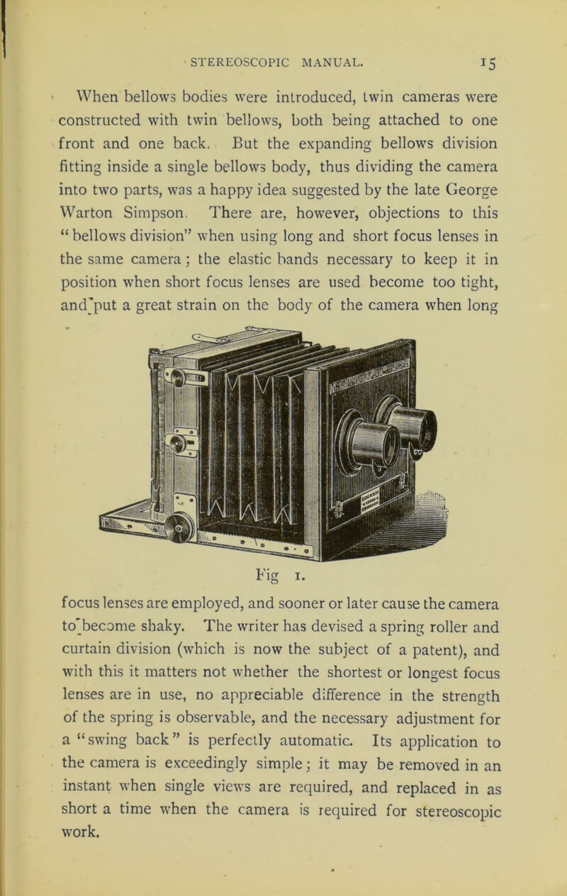 When bellows bodies were introduced, twin cameras were constructed with twin bellows, both being attached to one front and one back. But the expanding bellows division fitting inside a single bellows body, thus dividing the camera into two parts, was a happy idea suggested by the late George Warton Simpson. There are, however, objections to this “bellows division” when using long and short focus lenses in the same camera; the elastic bands necessary to keep it in position when short focus lenses are used become too tight, andjput a great strain on the body of the camera when long Fig 1. focus lenses are employed, and sooner or later cause the camera to'become shaky. The writer has devised a spring roller and curtain division (which is now the subject of a patent), and with this it matters not whether the shortest or longest focus lenses are in use, no appreciable difference in the strength of the spring is observable, and the necessary adjustment for a “swing back” is perfectly automatic. Its application to the camera is exceedingly simple; it may be removed in an instant when single views are required, and replaced in as short a time when the camera is required for stereoscopic work.