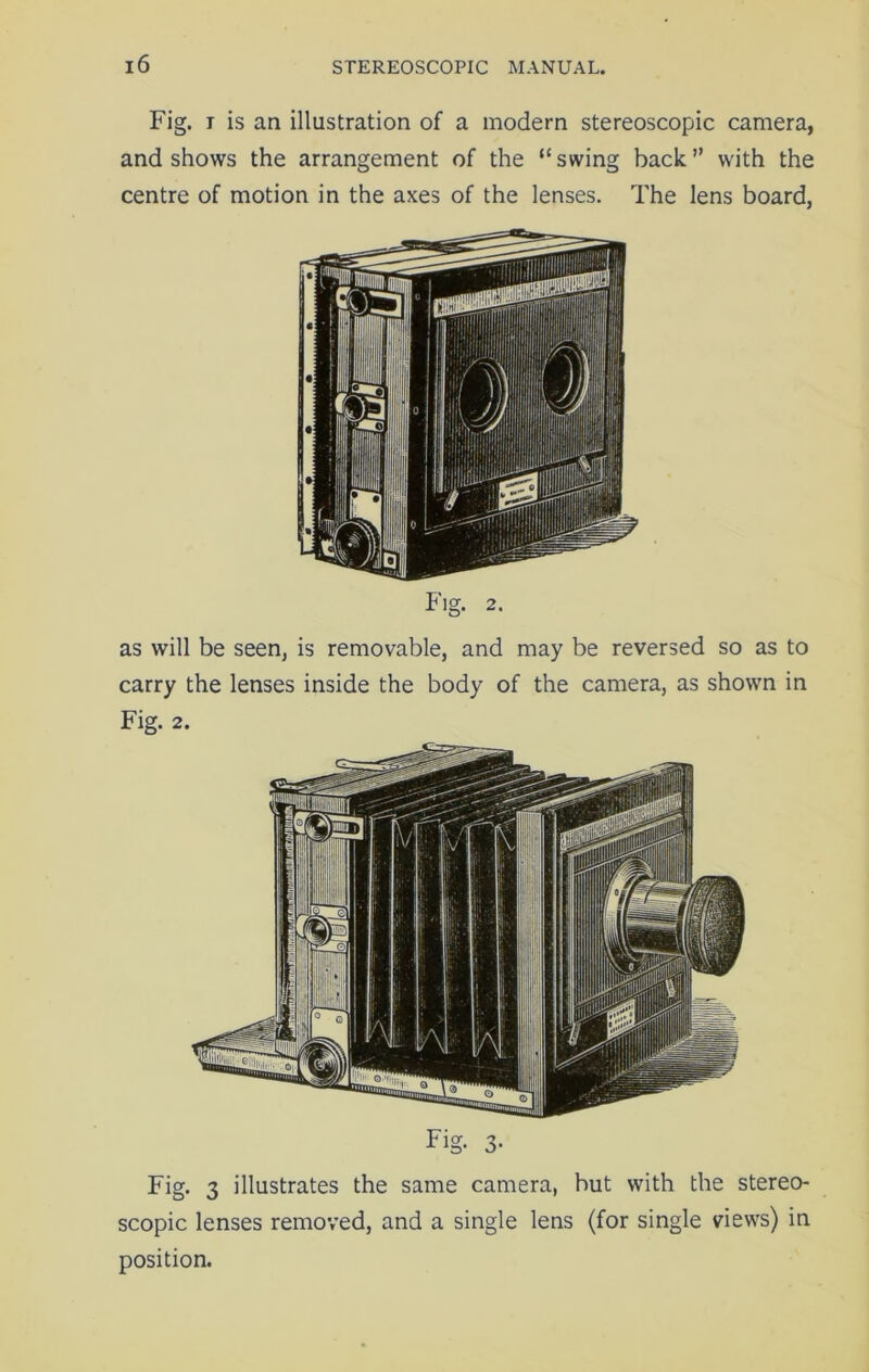 Fig. i is an illustration of a modern stereoscopic camera, and shows the arrangement of the “swing back” with the centre of motion in the axes of the lenses. The lens board, Fig. 2. as will be seen, is removable, and may be reversed so as to carry the lenses inside the body of the camera, as shown in Fig. 2. Fig. 3 illustrates the same camera, hut with the stereo- scopic lenses removed, and a single lens (for single views) in position.