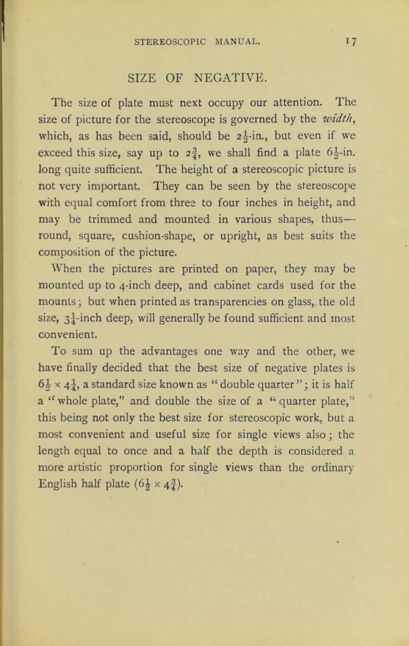 SIZE OF NEGATIVE. The size of plate must next occupy our attention. The size of picture for the stereoscope is governed by the width, which, as has been said, should be 2|-in., but even if we exceed this size, say up to 2f, we shall find a plate 6|-in. long quite sufficient. The height of a stereoscopic picture is not very important. They can be seen by the stereoscope with equal comfort from three to four inches in height, and may be trimmed and mounted in various shapes, thus— round, square, cushion-shape, or upright, as best suits the composition of the picture. When the pictures are printed on paper, they may be mounted up to 4-inch deep, and cabinet cards used for the mounts; but when printed as transparencies on glass, the old size, 3|-inch deep, will generally be found sufficient and most convenient. To sum up the advantages one way and the other, we have finally decided that the best size of negative plates is 6b x 4-|, a standard size known as “ double quarter ”; it is half a “ whole plate,” and double the size of a “quarter plate,” this being not only the best size for stereoscopic work, but a most convenient and useful size for single views also; the length equal to once and a half the depth is considered a more artistic proportion for single views than the ordinary English half plate (6| x 4|).