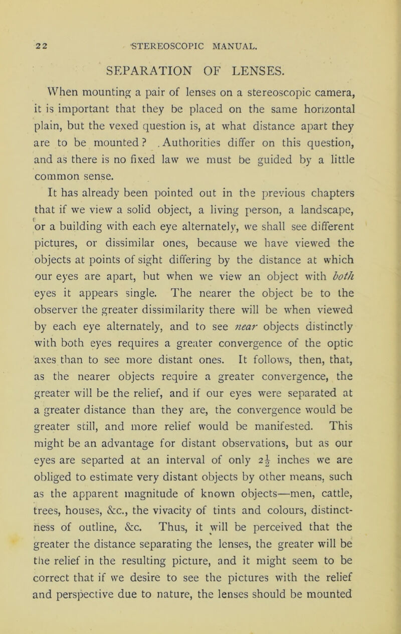 SEPARATION OF LENSES. When mounting a pair of lenses on a stereoscopic camera, it is important that they be placed on the same horizontal plain, but the vexed question is, at what distance apart they are to be mounted ? . Authorities differ on this question, and as there is no fixed law we must be guided by a little common sense. It has already been pointed out in the previous chapters that if we view a solid object, a living person, a landscape, or a building with each eye alternately, we shall see different pictures, or dissimilar ones, because we have viewed the objects at points of sight differing by the distance at which our eyes are apart, but when we view an object with both eyes it appears single. The nearer the object be to the observer the greater dissimilarity there will be when viewed by each eye alternately, and to see near objects distinctly with both eyes requires a greater convergence of the optic axes than to see more distant ones. It follows, then, that, as the nearer objects require a greater convergence, the greater will be the relief, and if our eyes were separated at a greater distance than they are, the convergence would be greater still, and more relief would be manifested. This might be an advantage for distant observations, but as our eyes are separted at an interval of only 2\ inches we are obliged to estimate very distant objects by other means, such as the apparent magnitude of known objects—men, cattle, trees, houses, &c., the vivacity of tints and colours, distinct- ness of outline, &c. Thus, it will be perceived that the greater the distance separating the lenses, the greater will be the relief in the resulting picture, and it might seem to be correct that if we desire to see the pictures with the relief and perspective due to nature, the lenses should be mounted