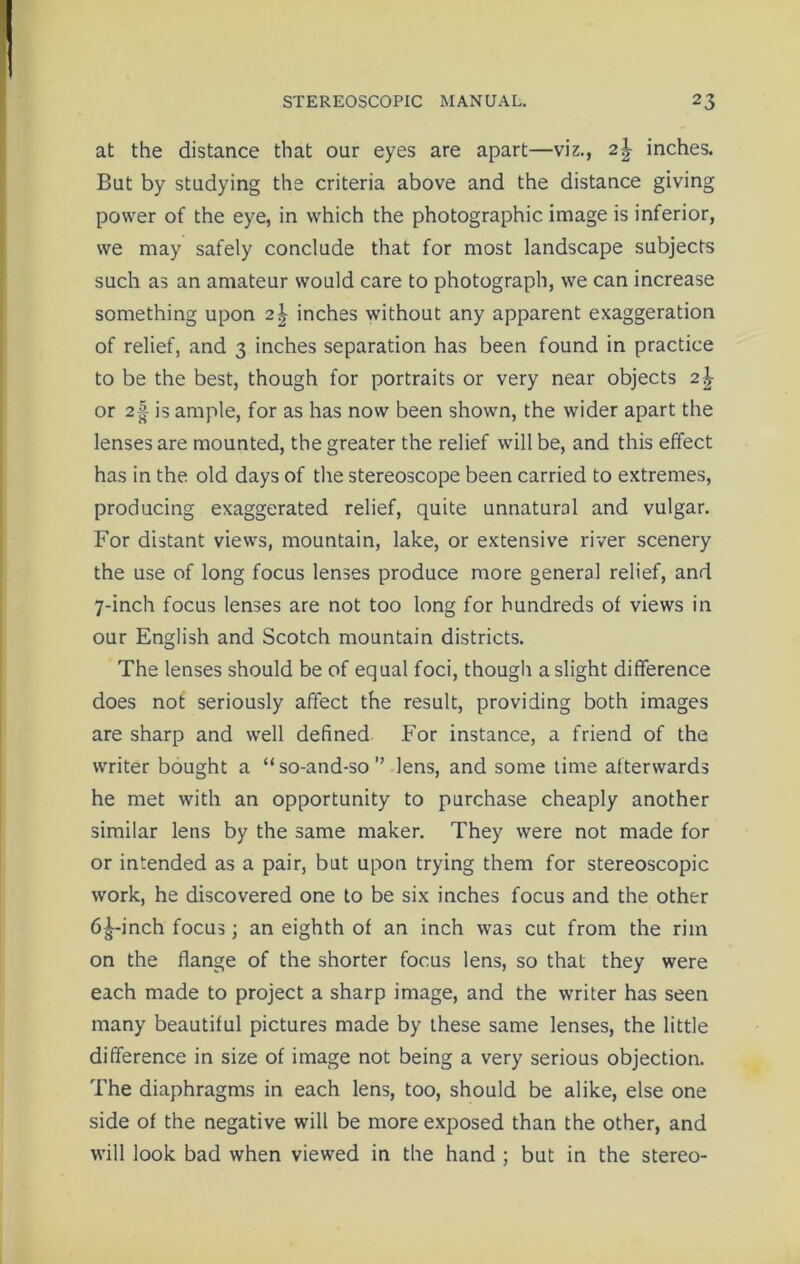 at the distance that our eyes are apart—viz., 2\ inches. But by studying the criteria above and the distance giving power of the eye, in which the photographic image is inferior, we may safely conclude that for most landscape subjects such as an amateur would care to photograph, we can increase something upon 2\ inches without any apparent exaggeration of relief, and 3 inches separation has been found in practice to be the best, though for portraits or very near objects 2\ or 2§ is ample, for as has now been shown, the wider apart the lenses are mounted, the greater the relief will be, and this effect has in the old days of the stereoscope been carried to extremes, producing exaggerated relief, quite unnatural and vulgar. For distant views, mountain, lake, or extensive river scenery the use of long focus lenses produce more general relief, and 7-inch focus lenses are not too long for hundreds of views in our English and Scotch mountain districts. The lenses should be of equal foci, though a slight difference does not seriously affect the result, providing both images are sharp and well defined For instance, a friend of the writer bought a “so-and-so” lens, and some time afterwards he met with an opportunity to purchase cheaply another similar lens by the same maker. They were not made for or intended as a pair, but upon trying them for stereoscopic work, he discovered one to be six inches focus and the other 6£-inch focus; an eighth of an inch was cut from the rim on the flange of the shorter focus lens, so that they were each made to project a sharp image, and the writer has seen many beautiful pictures made by these same lenses, the little difference in size of image not being a very serious objection. The diaphragms in each lens, too, should be alike, else one side of the negative will be more exposed than the other, and will look bad when viewed in the hand ; but in the stereo-