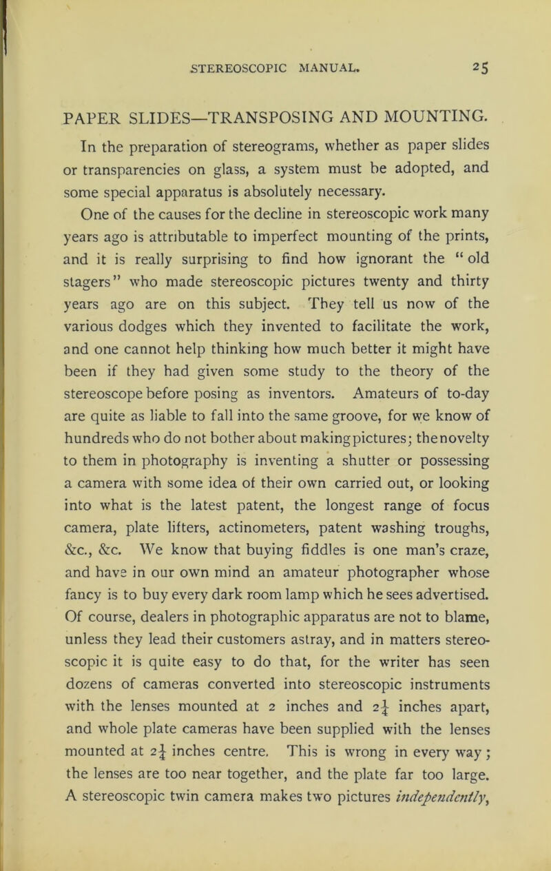 PAPER SLIDES—TRANSPOSING AND MOUNTING. In the preparation of stereograms, whether as paper slides or transparencies on glass, a system must be adopted, and some special apparatus is absolutely necessary. One of the causes for the decline in stereoscopic work many years ago is attributable to imperfect mounting of the prints, and it is really surprising to find how ignorant the “ old stagers” who made stereoscopic pictures twenty and thirty years ago are on this subject. They tell us now of the various dodges which they invented to facilitate the work, and one cannot help thinking how much better it might have been if they had given some study to the theory of the stereoscope before posing as inventors. Amateurs of to-day are quite as liable to fall into the same groove, for we know of hundreds who do not bother about makingpictures; thenovelty to them in photography is inventing a shutter or possessing a camera with some idea of their own carried out, or looking into what is the latest patent, the longest range of focus camera, plate lifters, actinometers, patent washing troughs, &c., &c. We know that buying fiddles is one man’s craze, and have in our own mind an amateur photographer whose fancy is to buy every dark room lamp which he sees advertised. Of course, dealers in photographic apparatus are not to blame, unless they lead their customers astray, and in matters stereo- scopic it is quite easy to do that, for the writer has seen dozens of cameras converted into stereoscopic instruments with the lenses mounted at 2 inches and 2\ inches apart, and whole plate cameras have been supplied with the lenses mounted at 2^ inches centre. This is wrong in every way; the lenses are too near together, and the plate far too large. A stereoscopic twin camera makes two pictures independently,