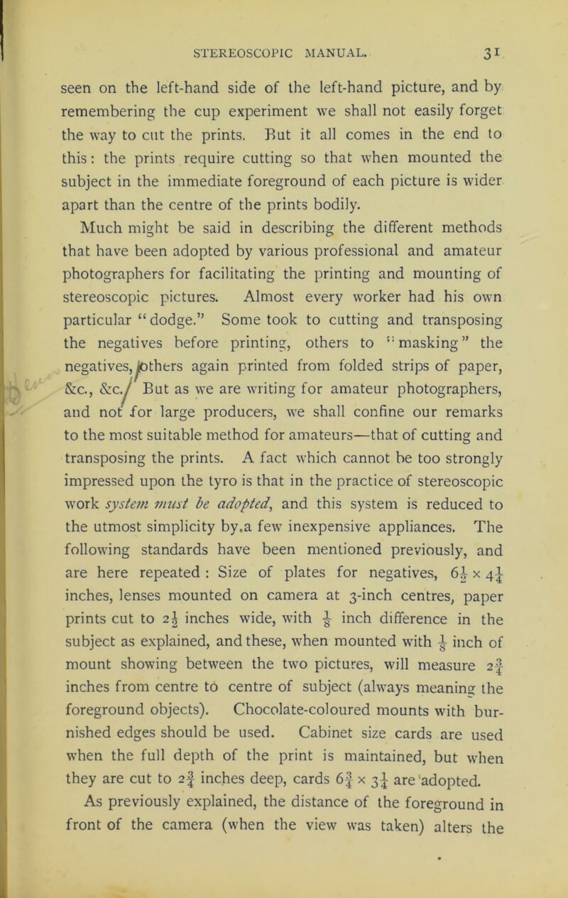 V€T remembering the cup experiment we shall not easily forget the way to cut the prints. Rut it all comes in the end to this: the prints require cutting so that when mounted the subject in the immediate foreground of each picture is wider Much might be said in describing the different methods that have been adopted by various professional and amateur photographers for facilitating the printing and mounting of stereoscopic pictures. Almost every worker had his own particular “ dodge.” Some took to cutting and transposing the negatives before printing, others to 5: masking” the negatives,pothers again printed from folded strips of paper, &c., &Cy/ But as we are writing for amateur photographers, and not for large producers, we shall confine our remarks to the most suitable method for amateurs—that of cutting and transposing the prints. A fact which cannot be too strongly impressed upon the tyro is that in the practice of stereoscopic work systetn must be adopted, and this system is reduced to the utmost simplicity by.a few inexpensive appliances. The following standards have been mentioned previously, and are here repeated : Size of plates for negatives, 6J x 41 inches, lenses mounted on camera at 3-inch centres, paper prints cut to 2^ inches wide, with ^ inch difference in the subject as explained, and these, when mounted with inch of mount showing between the two pictures, will measure 2 J inches from centre to centre of subject (always meaning the foreground objects). Chocolate-coloured mounts with bur- nished edges should be used. Cabinet size cards are used when the full depth of the print is maintained, but when they are cut to 2f inches deep, cards 6f x 3 J are adopted. As previously explained, the distance of the foreground in front of the camera (when the view was taken) alters the
