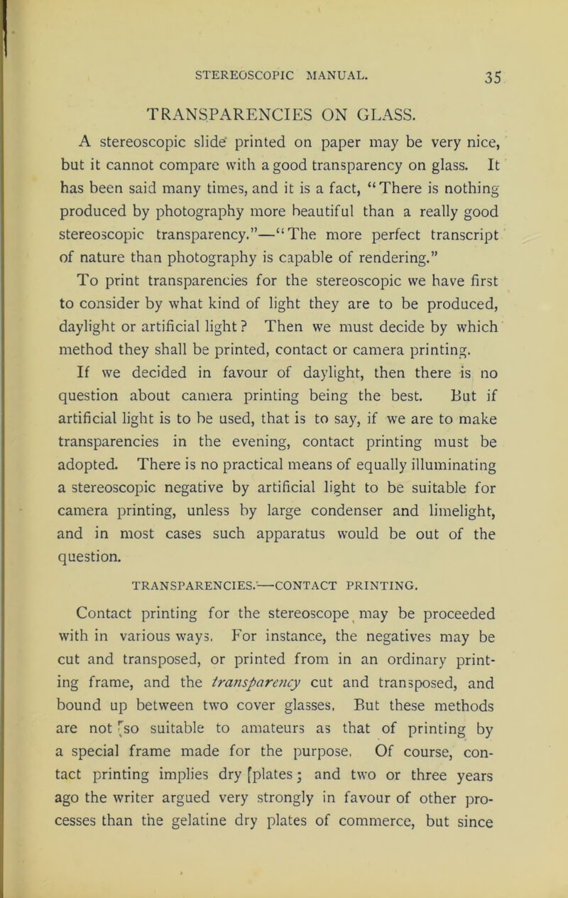 TRANSPARENCIES ON GLASS. A stereoscopic slide printed on paper may be very nice, but it cannot compare with a good transparency on glass. It has been said many times, and it is a fact, “There is nothing produced by photography more beautiful than a really good stereoscopic transparency.”—“The more perfect transcript of nature than photography is capable of rendering.” To print transparencies for the stereoscopic we have first to consider by what kind of light they are to be produced, daylight or artificial light ? Then we must decide by which method they shall be printed, contact or camera printing. If we decided in favour of daylight, then there is no question about camera printing being the best. But if artificial light is to be used, that is to say, if we are to make transparencies in the evening, contact printing must be adopted. There is no practical means of equally illuminating a stereoscopic negative by artificial light to be suitable for camera printing, unless by large condenser and limelight, and in most cases such apparatus would be out of the question. TRANSPARENCIES.—CONTACT PRINTING. Contact printing for the stereoscope may be proceeded with in various ways. For instance, the negatives may be cut and transposed, or printed from in an ordinary print- ing frame, and the transparency cut and transposed, and bound up between two cover glasses. But these methods are not ^so suitable to amateurs as that of printing by a special frame made for the purpose, Of course, con- tact printing implies dry [plates; and two or three years ago the writer argued very strongly in favour of other pro- cesses than the gelatine dry plates of commerce, but since