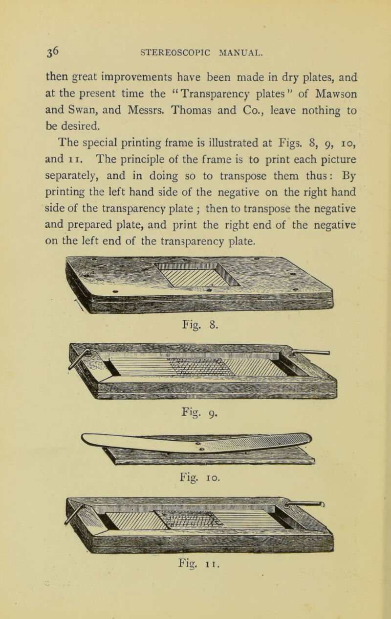 then great improvements have been made in dry plates, and at the present time the “Transparency plates” of Mawson and Swan, and Messrs. Thomas and Co., leave nothing to be desired. The special printing frame is illustrated at Figs. 8, 9, 10, and 11. The principle of the frame is to print each picture separately, and in doing so to transpose them thus: By printing the left hand side of the negative on the right hand side of the transparency plate ; then to transpose the negative and prepared plate, and print the right end of the negative on the left end of the transparency plate. Fig. 11.