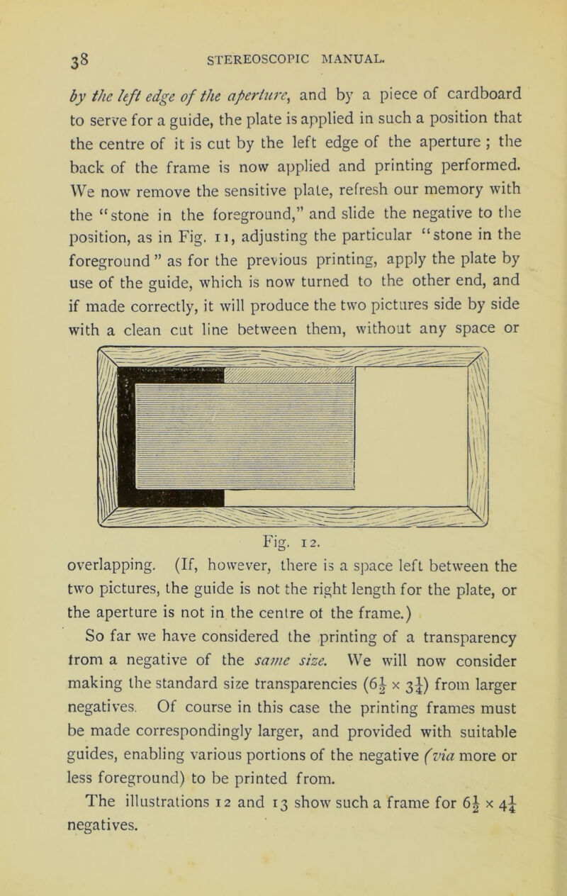by the left edge of the aperture, and by a piece of cardboard to serve for a guide, the plate is applied in such a position that the centre of it is cut by the left edge of the aperture ; the back of the frame is now applied and printing performed. We now remove the sensitive plate, refresh our memory with the “stone in the foreground,” and slide the negative to the position, as in Fig. 11, adjusting the particular “stone in the foreground ” as for the previous printing, apply the plate by use of the guide, which is now turned to the other end, and if made correctly, it will produce the two pictures side by side with a clean cut line between them, without any space or Fig. 12. overlapping. (If, however, there is a space left between the two pictures, the guide is not the right length for the plate, or the aperture is not in the centre ot the frame.) So far we have considered the printing of a transparency from a negative of the same size. We will now consider making the standard size transparencies (6J x 3^) from larger negatives. Of course in this case the printing frames must be made correspondingly larger, and provided with suitable guides, enabling various portions of the negative (via more or less foreground) to be printed from. The illustrations 12 and 13 show such a frame for 6| x 4I negatives.