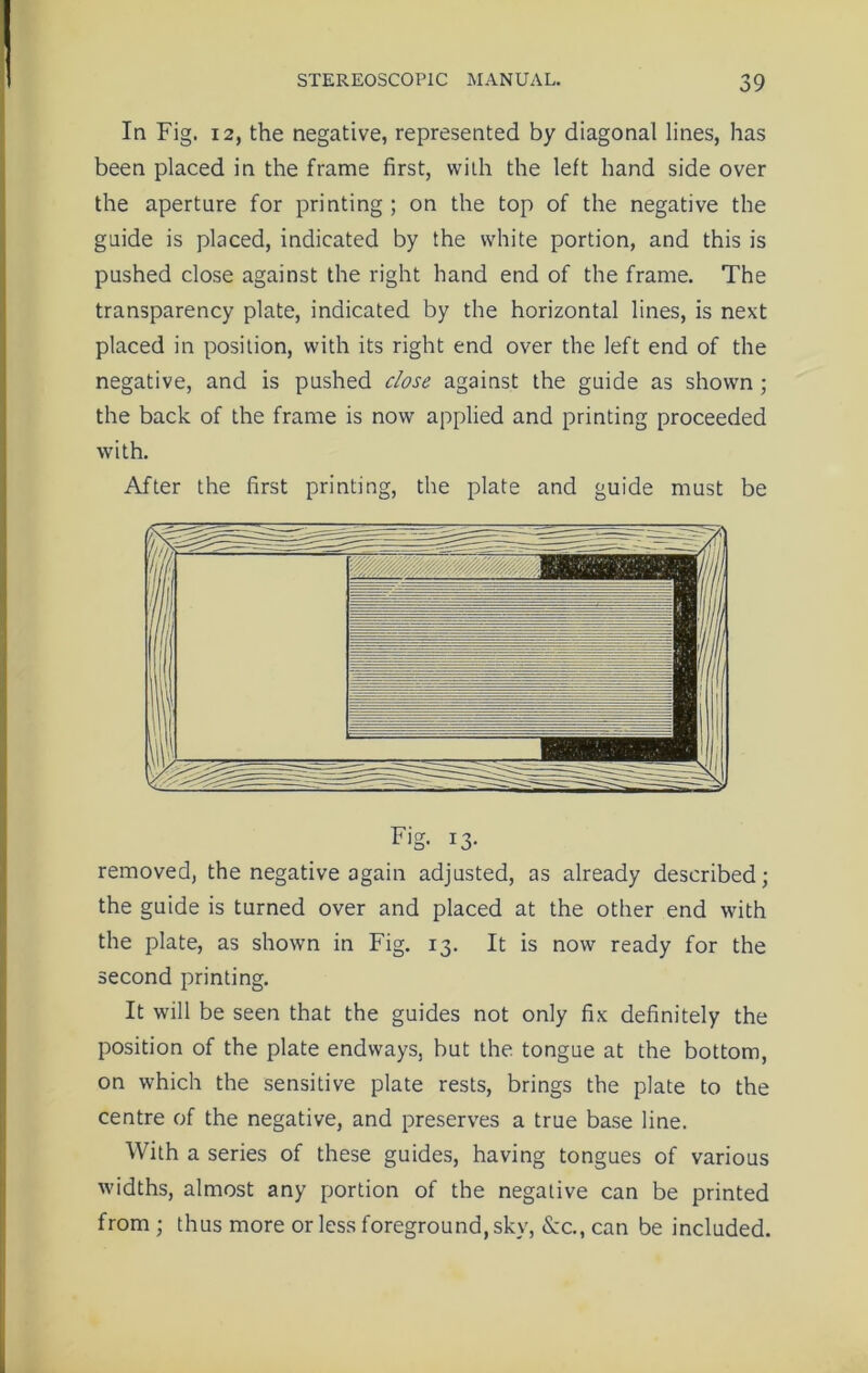 In Fig. 12, the negative, represented by diagonal lines, has been placed in the frame first, with the left hand side over the aperture for printing ; on the top of the negative the guide is placed, indicated by the white portion, and this is pushed close against the right hand end of the frame. The transparency plate, indicated by the horizontal lines, is next placed in position, with its right end over the left end of the negative, and is pushed dose against the guide as shown; the back of the frame is now applied and printing proceeded with. After the first printing, the plate and guide must be removed, the negative again adjusted, as already described; the guide is turned over and placed at the other end with the plate, as shown in Fig. 13. It is now ready for the second printing. It will be seen that the guides not only fix definitely the position of the plate endways, but the tongue at the bottom, on which the sensitive plate rests, brings the plate to the centre of the negative, and preserves a true base line. With a series of these guides, having tongues of various widths, almost any portion of the negative can be printed from ; thus more or less foreground, sky, &c., can be included.