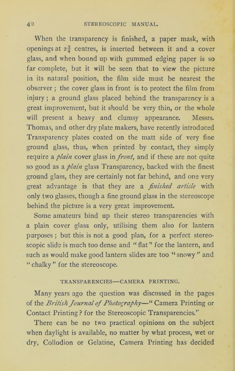 When the transparency is finished, a paper mask, with openings at 2\ centres, is inserted between it and a cover glass, and when bound up with gummed edging paper is so far complete, but it will be seen that to view the picture in its natural position, the film side must be nearest the observer; the cover glass in front is to protect the film from injury; a ground glass placed behind the transparency is a great improvement, but it should be very thin, or the whole will present a heavy and clumsy appearance. Messrs. Thomas, and other dry plate makers, have recently introduced Transparency plates coated on the matt side of very fine ground glass, thus, when printed by contact, they simply require a plain cover glass in front, and if these are not quite so good as a plain glass Transparency, backed with the finest ground glass, they are certainly not far behind, and one very great advantage is that they are a finished article with only two glasses, though a fine ground glass in the stereoscope behind the picture is a very great improvement. Some amateurs bind up their stereo transparencies with a plain cover glass only, utilising them also for lantern purposes ; but this is not a good plan, for a perfect stereo- scopic slide is much too dense and “ flat ” for the lantern, and such as would make good lantern slides are too “ snowy ” and “chalky” for the stereoscope. TRANSPARENCIES—CAMERA PRINTING. Many years ago the question wras discussed in the pages of the British Journal of Photography—“ Camera Printing or Contact Printing? for the Stereoscopic Transparencies.’’ There can be no two practical opinions on the subject when daylight is available, no matter by what process, wet or dry, Collodion or Gelatine, Camera Printing has decided