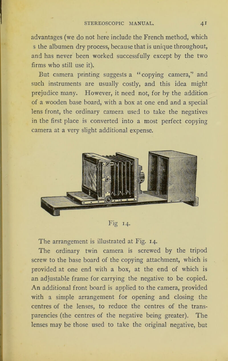 advantages (we do not here include the French method, which s the albumen dry process, because that is unique throughout, and has never been worked successfully except by the two firms who still use it). But camera printing suggests a “copying camera,’’ and such instruments are usually costly, and this idea might prejudice many. However, it need not, for by the addition of a wooden base board, with a box at one end and a special lens front, the ordinary camera used to take the negatives in the first place is converted into a most perfect copying camera at a very slight additional expense. Fig 14. The arrangement is illustrated at Fig. 14. The ordinary twin camera is screwed by the tripod screw to the base board of the copying attachment, which is provided at one end with a box, at the end of which is an adjustable frame for carrying the negative to be copied. An additional front board is applied to the camera, provided with a simple arrangement for opening and closing the centres of the lenses, to reduce the centres of the trans- parencies (the centres of the negative being greater). The lenses may be those used to take the original negative, but