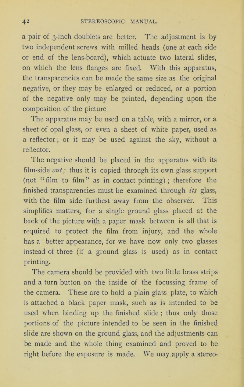 a pair of 3-inch doublets are better. The adjustment is by two independent screws with milled heads (one at each side or end of the lens-board), which actuate two lateral slides, on which the lens flanges are fixed. With this apparatus, the transparencies can be made the same size as the original negative, or they may be enlarged or reduced, or a portion of the negative only may be printed, depending upon the composition of the picture. The apparatus may be used on a table, with a mirror, or a sheet of opal glass, or even a sheet of white paper, used as a reflector; or it may be used against the sky, without a reflector. The negative should be placed in the apparatus with its film-side out; thus it is copied through its own glass support (not “film to film” as in contact printing); therefore the finished transparencies must be examined through its glass, with the film side furthest away from the observer. This simplifies matters, for a single ground glass placed at the back of the picture with a paper mask between is all that is required to protect the film from injury, and the whole has a better appearance, for we have now only two glasses instead of three (if a ground glass is used) as in contact printing. The camera should be provided with two little brass strips and a turn button on the inside of the focussing frame of the camera. These are to hold a plain glass plate, to which is attached a black paper mask, such as is intended to be used when binding up the finished slide ; thus only those portions of the picture intended to be seen in the finished slide are shown on the ground glass, and the adjustments can be made and the whole thing examined and proved to be right before the exposure is made. We may apply a stereo-