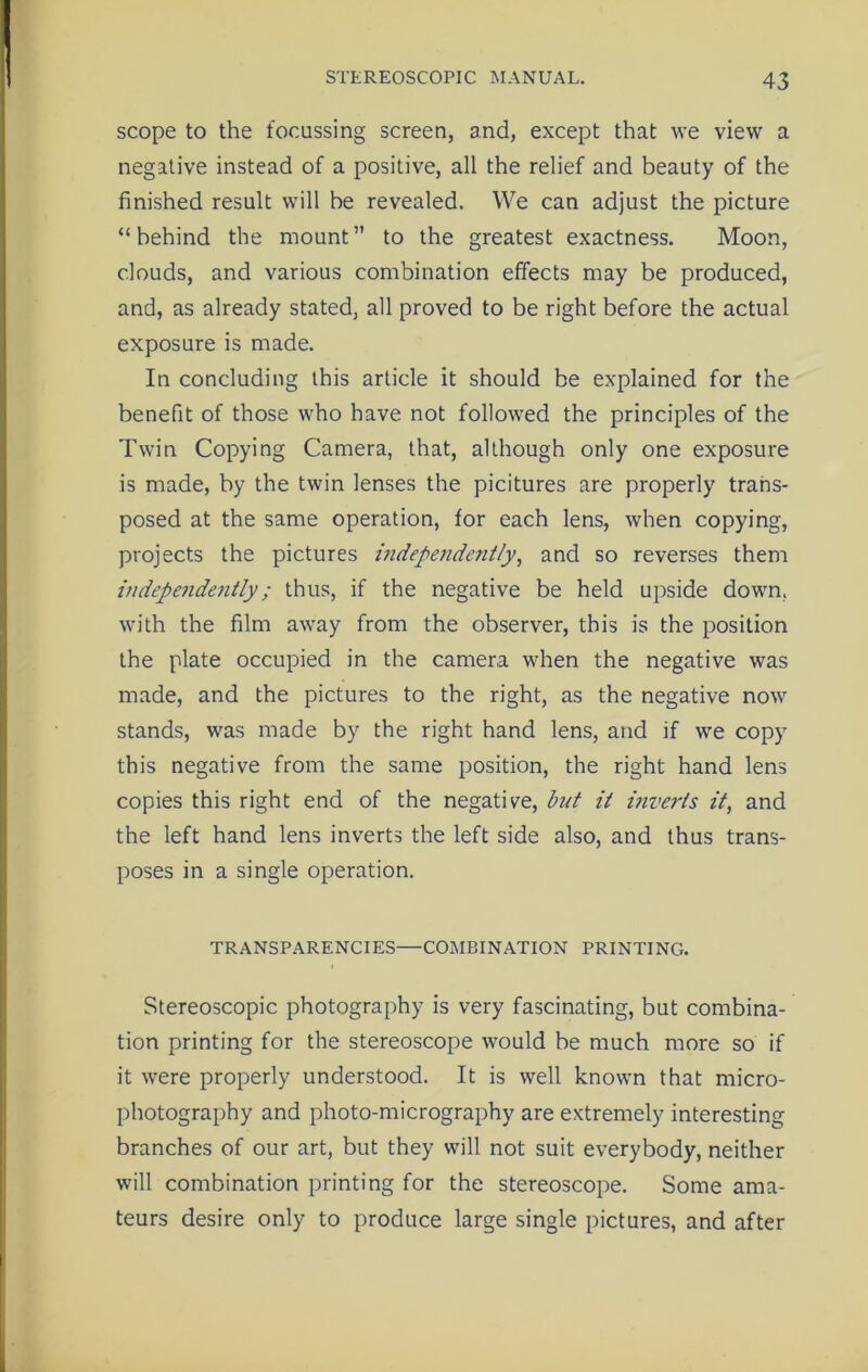 scope to the focussing screen, and, except that we view a negative instead of a positive, all the relief and beauty of the finished result will be revealed. We can adjust the picture “behind the mount” to the greatest exactness. Moon, clouds, and various combination effects may be produced, and, as already stated, all proved to be right before the actual exposure is made. In concluding this article it should be explained for the benefit of those who have not followed the principles of the Twin Copying Camera, that, although only one exposure is made, by the twin lenses the picitures are properly trans- posed at the same operation, for each lens, when copying, projects the pictures independently, and so reverses them independe7itly; thus, if the negative be held upside down, with the film away from the observer, this is the position the plate occupied in the camera when the negative was made, and the pictures to the right, as the negative now stands, was made by the right hand lens, and if we copy this negative from the same position, the right hand lens copies this right end of the negative, but it itiveids it, and the left hand lens inverts the left side also, and thus trans- poses in a single operation. TRANSPARENCIES—COMBINATION PRINTING. Stereoscopic photography is very fascinating, but combina- tion printing for the stereoscope would be much more so if it were properly understood. It is well known that micro- photography and photo-micrography are extremely interesting branches of our art, but they will not suit everybody, neither will combination printing for the stereoscope. Some ama- teurs desire only to produce large single pictures, and after