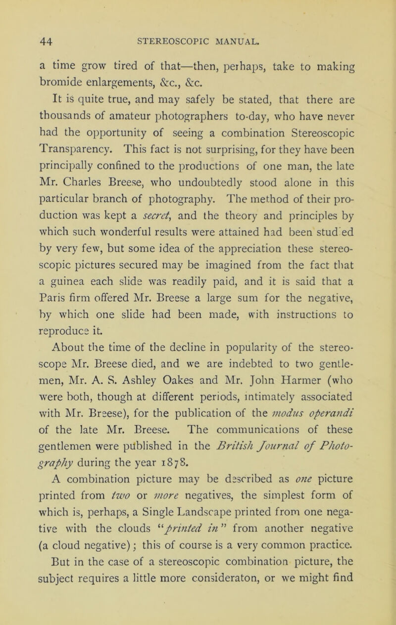 a time grow tired of that—then, perhaps, take to making bromide enlargements, &c., <Scc. It is quite true, and may safely be stated, that there are thousands of amateur photographers to-day, who have never had the opportunity of seeing a combination Stereoscopic Transparency. This fact is not surprising, for they have been principally confined to the productions of one man, the late Mr. Charles Breese, who undoubtedly stood alone in this particular branch of photography. The method of their pro- duction was kept a secret, and the theory and principles by which such wonderful results were attained had been stud ed by very few, but some idea of the appreciation these stereo- scopic pictures secured may be imagined from the fact that a guinea each slide was readily paid, and it is said that a Paris firm offered Mr. Breese a large sum for the negative, by which one slide had been made, with instructions to reproduce it. About the time of the decline in popularity of the stereo- scope Mr. Breese died, and we are indebted to two gentle- men, Mr. A. S. Ashley Oakes and Mr. John Harmer (who were both, though at different periods, intimately associated with Mr. Breese), for the publication of the modus opera7idi of the late Mr. Breese. The communications of these gentlemen were published in the British Journal of Photo- graphy during the year 187S. A combination picture may be described as one picture printed from two or more negatives, the simplest form of which is, perhaps, a Single Landscape printed from one nega- tive with the clouds “printed in ” from another negative (a cloud negative); this of course is a very common practice. But in the case of a stereoscopic combination picture, the subject requires a little more consideraton, or we might find