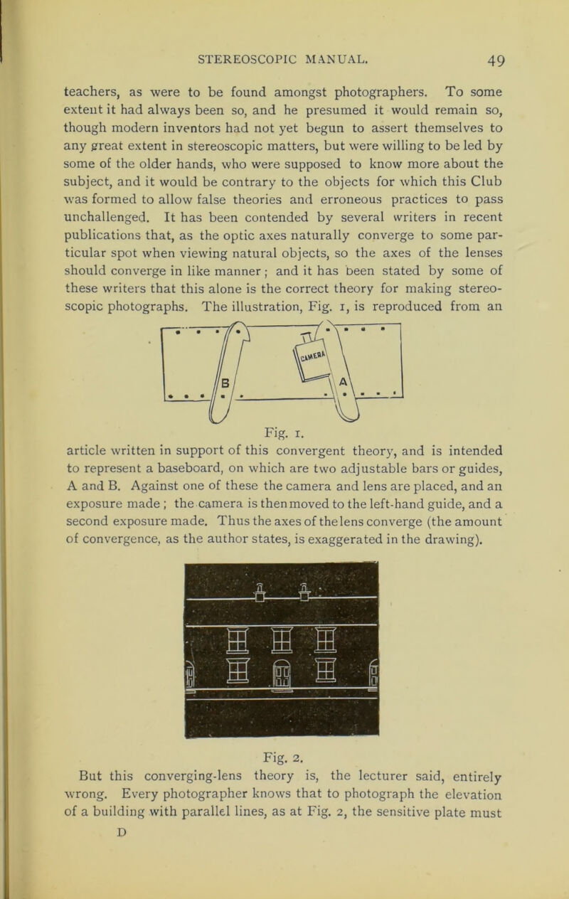 teachers, as were to be found amongst photographers. To some extent it had always been so, and he presumed it would remain so, though modern inventors had not yet begun to assert themselves to any great extent in stereoscopic matters, but were willing to be led by some of the older hands, who were supposed to know more about the subject, and it would be contrary to the objects for which this Club was formed to allow false theories and erroneous practices to pass unchallenged. It has been contended by several writers in recent publications that, as the optic axes naturally converge to some par- ticular spot when viewing natural objects, so the axes of the lenses should converge in like manner; and it has been stated by some of these writers that this alone is the correct theory for making stereo- scopic photographs. The illustration, Fig. i, is reproduced from an article written in support of this convergent theory, and is intended to represent a baseboard, on which are two adjustable bars or guides, A and B. Against one of these the camera and lens are placed, and an exposure made ; the camera is then moved to the left-hand guide, and a second exposure made. Thus the axes of the lens converge (the amount of convergence, as the author states, is exaggerated in the drawing). Fig. 2. But this converging-lens theory is, the lecturer said, entirely wrong. Every photographer knows that to photograph the elevation of a building with parallel lines, as at Fig. 2, the sensitive plate must D