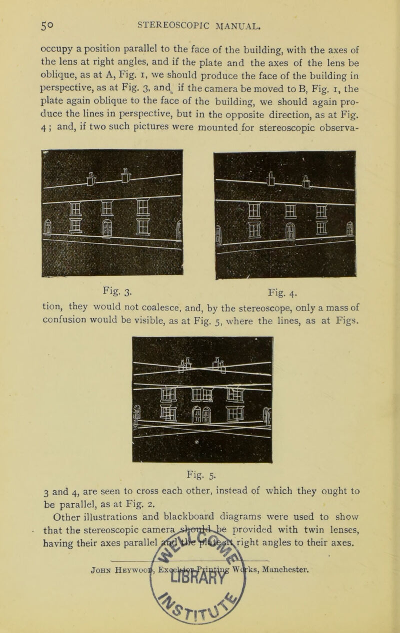 occupy a position parallel to the face of the building, with the axes of the lens at right angles, and if the plate and the axes of the lens be oblique, as at A, Fig. i, we should produce the face of the building in perspective, as at Fig. 3, and^ if the camera be moved to B, Fig. 1, the plate again oblique to the face of the building, we should again pro- duce the lines in perspective, but in the opposite direction, as at Fig. 4 ; and, if two such pictures were mounted for stereoscopic observa- Fig. 3- Fig. 4. tion, they would not coalesce, and, by the stereoscope, only a mass of confusion would be visible, as at Fig. 5, where the lines, as at Figs. Fig. 5- 3 and 4, are seen to cross each other, instead of which they ought to be parallel, as at Fig. 2. Other illustrations and blackboard diagrams were used to show lenses, axes. that the stereoscopic camera,, having their axes parallel je provided with twin fright angles to their John Hey wooj, Vi? tYii'ks, Manchester.