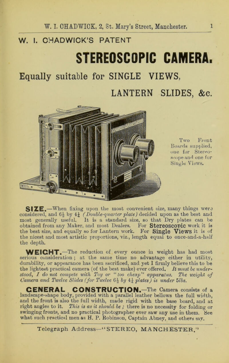 W. I. CHADWICK’S PATENT STEREOSCOPIC CAMERA. Equally suitable for SINGLE VIEWS, LANTERN SLIDES, &c. Two Front Boards supplied, one for Stereo- scope and one for Single Views. SIZE. —When fixing upon the most convenient size, many things were considered, and 6^ by (Double-quarter plate) decided upon a3 the best and most generally useful. It is a standard size, so that Dry plates can be obtained from any Maker, and most Dealers. For Stereoscopic work it is the best size, and equally so for Lantern work. For Single Views it is of the nicest and most artistic proportions, viz., length equal to once-and-a-half the depth. WEICHT .—The reduction of every ounce in weight has had most serious consideration ; at the same time no advantage either in utility, durability, or appearance has been sacrificed, and yet I firmly believe this to be the lightest practical camera (of the best make) ever offered. It must be under- stood, I do not compete with Toy or “ too cheap” apparatus. The weight of Camera and Twelve Slides (for Twelve 6 A by 4 j plates) is under Mbs. CENERAL CONSTRUCTION .—The Camera consists of a landscape-shape body, provided with a parallel leather bellows the full width, and the front is also the full width, made rigid with the base board, and at right angles to it. This is as it should be ; there is no necessity for folding or swinging fronts, and no practical photographer ever saw any use in them. See what such practical men as H. P. Robinson, Captain Abney, and others say.