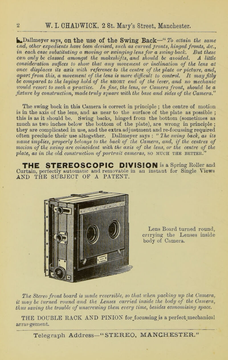 |fc,Dallmeyer says, on the use of the Swing Back—“ To attain the same end, other expedients have been devised, such as curved Jronts, hinged fronts, Ac., in each case substituting a moving or stringing lens for a string back. But these can only be classed amongst the makeshifts, and should be avoided. A little consideration suffices to show that any movement or inclination of the lens at once displaces its axis with reference to the centre of the plate or picture, and, apart from this, a movement of the lens is more difficult to control. It may fitly be compared to the laying hold of the short end of the lever, and no mechanic would resort to such a practice. In fine, the lens, or Camera front, should be a fixture by construction, made truly square with the base and sides of the Camera. The swing back in this Camera is correct in principle ; the centre of motion is in the axis of the lens, and as near to the surface of the plate as possible ; this is as it should be. Swing backs, hinged from the bottom (sometimes as much as two inches below the bottom of the plate), are wrong in principle ; they are complicated in use, and the extra adjustment and re-focussing required often preclude their use altogether. Dallmever says : “ 1 he siring back, as its name implies, properly belonys to the back of the Camera, and, if the centres of motion of the swing are coincident with the axis of the lens, or the centre of the plate, as in the old construction of portrait cameras, so much the better.” THE STEREOSCOPIC DIVISION is a Spring Roller and Curtain, perfectly automatic and removable in an instant for Single Views AND THE SUBJECT OF A PATENT. Lens Board turned round, carrying the Lenses inside body of Camera. The Stereo front board is made reversible, so that when packing up the Camera, it may be turned round and the Lenses carried inside the body of the Camera, thus saving the trouble of unscrewing them every time, besides economising space. THE DOUBLE RACK AND PINION for Jocussing is a perfect mechanical arrangement.