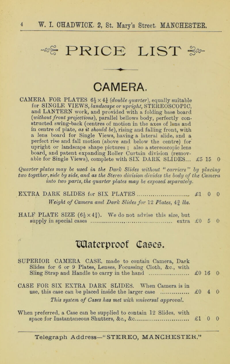 -*>£■ PRICE LIST ■>- CAMERA. CAMERA FOR PLATES 6i x 4J [double quarter), equally suitable for SINGLE VIEWS, landscape or upright, STEREOSCOPIC, and LANTERN work, and provided with a folding base board {without front projections), parallel bellows body, perfectly con- structed swing-back (centres of motion in the axes of lens and in centre of plate, as it should be), rising and falling front, with a lens board for Single Views, having a lateral slide, and a perfect rise and fall motion (above and below the centre) for upright or landscape shape pictures ; also a stereoscopic lens board, and patent expanding Roller Curtain division (remov- able for Single Views), complete with SIX DARK SLIDES... £5 15 0 Quarter plates may be used in the Dark Slides without “ carriers ” by placing two together, side by side, and as the Stereo division divides the body of the Camera into two parts, the quarter plates may be exposed separately. EXTRA DARK SLIDES for SIX PLATES £1 0 0 Weight of Camera and Dark Slides for 12 Plates, 4f lbs. HALF PLATE SIZE (6^x4f). We do not advise this size, but supply in special cases extra £0 5 0 tHHaterproof Cases. SUPERIOR CAMERA CASE, made to contain Camera, Dark Slides for 6 or 9 Plates, Lenses, Focussing Cloth, &c., with Sling Strap and Handle to carry in the hand £0 16 0 CASE FOR SIX EXTRA DARK SLIDES. When Camera is in use, this case can be placed inside the larger case £0 4 0 This system of Cases has met with universal approval. When preferred, a Case can be supplied to contain 12 Slides, with space for Instantaneous Shutters, &c., &c £1 0 0
