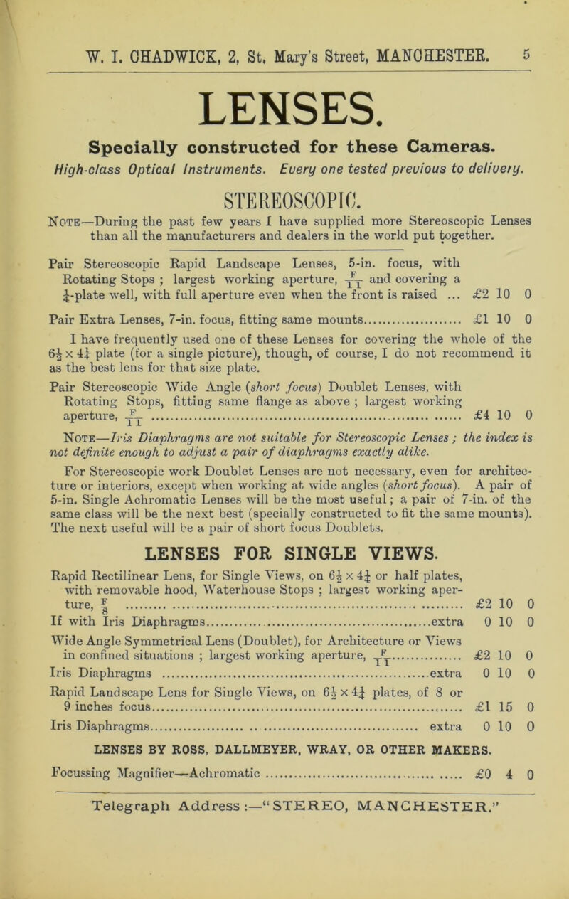 LENSES. Specially constructed for these Cameras. High-class Optical Instruments. Euery one tested precious to delivery. STEREOSCOPIC. Note—During the past few years I have supplied more Stereoscopic Lenses than all the manufacturers and dealers in the world put together. Pair Stereoscopic Rapid Landscape Lenses, 5-in. focus, with Rotating Stops ; largest working aperture, yy and covering a ^-plate well, with full apertui’e even when the front is raised ... £2 10 0 Pair Extra Lenses, 7-in. focus, fitting same mounts £110 0 I have frequently used one of these Lenses for covering the whole of the 6^ x 41 plate (for a single picture), though, of course, I do not recommend it as the best lens for that size plate. Pair Stereoscopic Wide Angle (short focus) Doublet Lenses, with Rotating Stops, fitting same flange as above ; largest working aperture, A_ £4 10 0 Note—Iris Diaphragms are not suitable for Stereoscopic Lenses ; the index is not definite enough to adjust a pair of diaphragms exactly alike. For Stereoscopic work Doublet Lenses are not necessary, even for architec- ture or interiors, except when working at wide angles (short focus). A pair of 5-in. Single Achromatic Lenses will be the most useful; a pair of 7-iu. of the same class will be the next best (specially constructed to fit the same mounts). The next useful will be a pair of short focus Doublets. LENSES FOR SINGLE VIEWS. Rapid Rectilinear Lens, for Single Views, on 6^ x 4 J or half plates, with removable hood, Waterhouse Stops ; largest working aper- ture, l £2 10 0 If with Iris Diaphragms extra 0 10 0 Wide Angle Symmetrical Lens (Doublet), for Architecture or Views in confined situations ; largest working aperture, £2 10 0 Iris Diaphragms extra 0 10 0 Rapid Landscape Lens for Single Views, on 6ix4^ plates, of 8 or 9 inches focus £ l 15 0 Iris Diaphragms extra 0 10 0 LENSES BY ROSS, DALLMEYER, WRAY, OR OTHER MAKERS. Focussing Magnifier—Achromatic £0 4 0