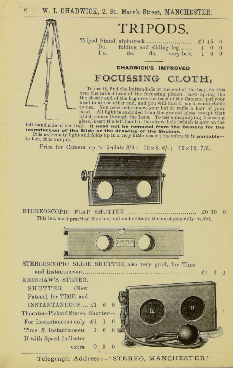 TRIPODS. Tripod Stand, alpinstock £0 15 0 Do. folding and sliding leg 1 0 0 Do. do. do. very best 16 0 CHADWICK’S IMPROVED FOCUSSING CLOTH •J To use it, find the button-hole at one end of the bag; fix this over the milled head of the focussing pinion : now spring the the elastic end of the bag over the back of the Camera; put your head in at the other end, and you will find it most comfortable to use. You need not remove your hat or ruffle a hair of your head. All light is excluded from the ground glass except that which comes through the Lens. To use a magnifying focussing , ,, , . glass, insert the left hand in the sleeve hole (which is now on the lett Lana side of the bag). It need not be removed -from the Camera tor the introduction of the Slide or the drawing of the Shutter. It is extremely light and folds up in a very little space ; therefore it is portable— in fact, it is unique. Price for Camera up to i-plate 3/6 ; 10x8, 6/-; 15x12, 7/6. STEREOSCOPIC FLAP SHUTTER £0 10 This is a most practical Shutter, and undoubtedly the most generally useful. 0 STEREOSCOPIC SLIDE SHUTTER, also very good, for Time and Instantaneous £0 6 0 KERSHAW’S STEREO. SHUTTER (New Patent), for TIME and INSTANTANEOUS ... £1 6 0 Thornton-Pickard Stereo. Shutter— For Instantaneous only £110 Time & Instantaneous 16 0 If with Speed Indicator extra 0 3 0 Telegraph Address: “STEREO, MANCHESTER.”