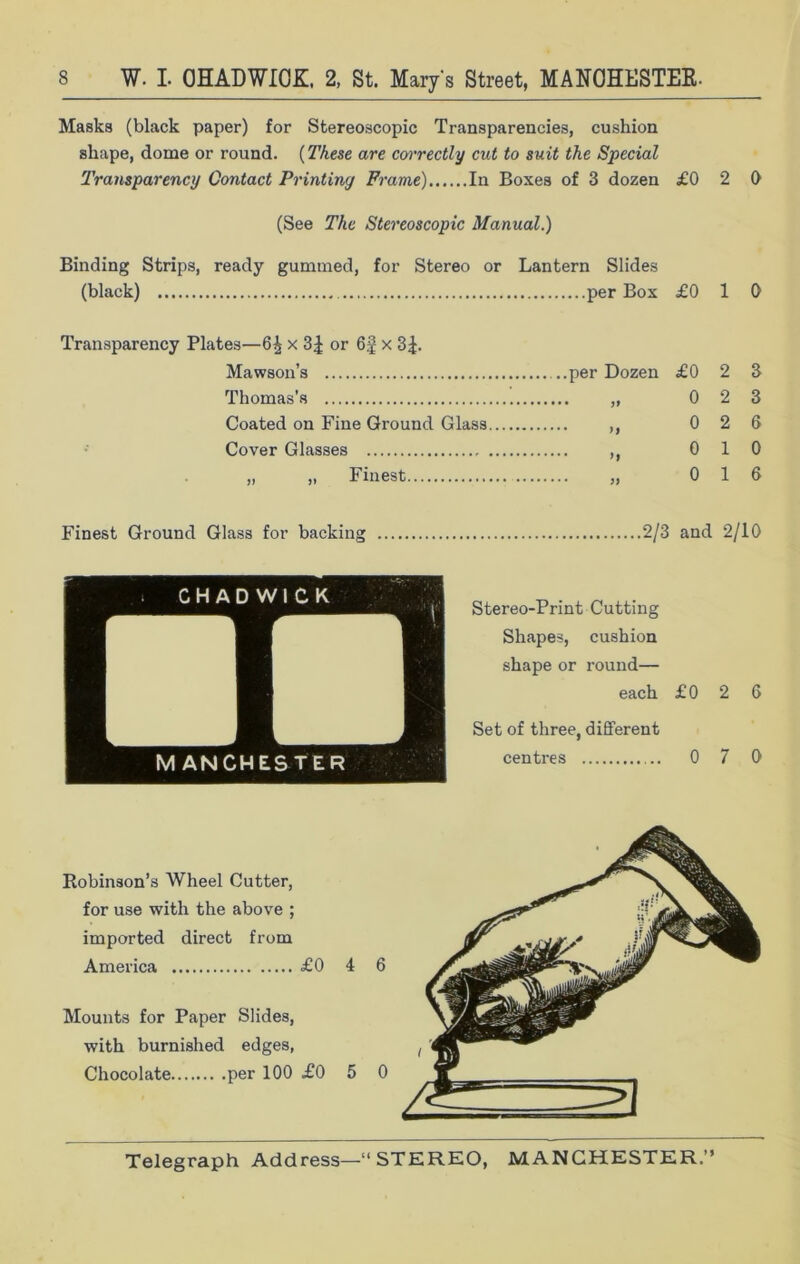 Masks (black paper) for Stereoscopic Transparencies, cushion shape, dome or round. (These are correctly cut to suit the Special Transparency Contact Printing Frame) In Boxes of 3 dozen £0 2 0 (See The Stereoscopic Manual.) Binding Strips, ready gummed, for Stereo or Lantern Slides (black) per Box £0 10 Transparency Plates—x or x 3£. Mawson’s per Dozen £0 2 3 Thomas's „ 0 2 3 Coated on Fine Ground Glass ,, 0 2 6 Cover Glasses ,, 0 1 0 ,, „ Finest „ 0 16 Finest Ground Glass for backing 2/3 and 2/10 Stereo-Print Cutting Shapes, cushion shape or round— each £ 0 2 6 Set of three, different centres 0 7 0 Robinson’s Wheel Cutter, for use with the above ; imported direct from America £0 4 6 Mounts for Paper Slides, with burnished edges, Chocolate per 100 £0 5 0